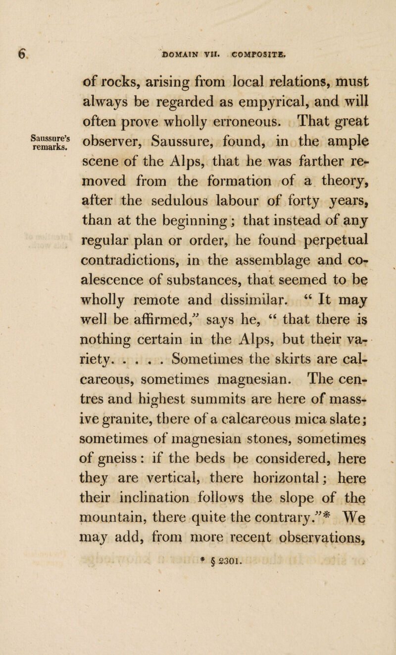 Saussure’s remarks. of rocks, arising from local relations, must always be regarded as empyrical, and will often prove wholly erroneous. That great observer, Saussure, found, in the ample scene of the Alps, that he was farther re¬ moved from the formation of a theory, after the sedulous labour of forty years, than at the beginning; that instead of any regular plan or order, he found perpetual contradictions, in the assemblage and co¬ alescence of substances, that seemed to be wholly remote and dissimilar. It may well be affirmed,says he, that there is nothing certain in the Alps, but their va-r riety.Sometimes the skirts are cal¬ careous, sometimes magnesian. The cen¬ tres and highest summits are here of mass¬ ive granite, there of a calcareous mica slate; sometimes of magnesian stones, sometimes of gneiss: if the beds be considered, here they are vertical, there horizontal; here their inclination follows the slope of the mountain, there quite the contrary.'* We may add, from more recent observations, * § 2301.