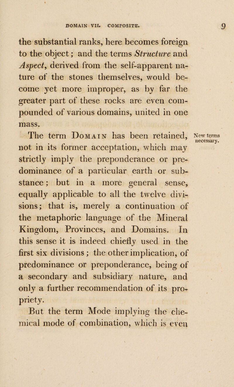 the substantial ranks, here becomes foreign to the object; and the terms Structure and Aspect^ derived from the self-apparent na¬ ture of the stones themselves, would be¬ come yet more improper, as by far the greater part of these rocks are even com¬ pounded of various domains, united in one mass. The term Domain has been retained, not in its former acceptation, which may strictly imply the preponderance or pre¬ dominance of a particular earth or sub¬ stance ; but in a more general sense, equally applicable to all the twelve divi¬ sions; that is, merely a continuation of the metaphoric language of the Mineral Kingdom, Provinces, and Domains. In this sense it is indeed chiefly used in the first six divisions ; the other implication, of predominance or preponderance, being of a secondary and subsidiary nature, and only a further recommendation of its pro¬ priety. But the term Mode implying the che¬ mical mode of combination, which is even New terras necessary.