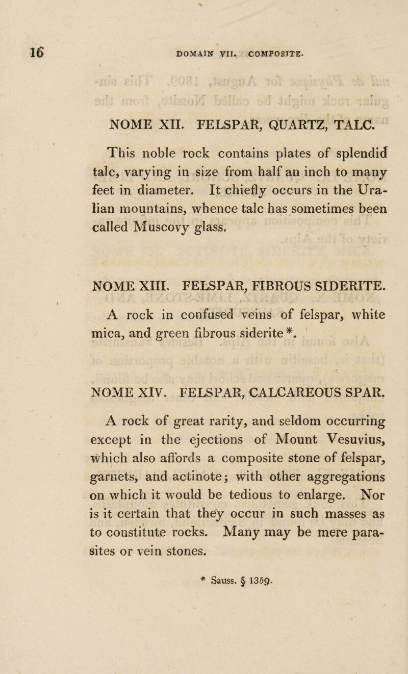 16 NOME XII. FELSPAR, QUARTZ, TALC. Th is noble rock contains plates of splendid talc, varying in size from half an inch to many feet in diameter. It chiefly occurs in the Ura- lian mountains, whence talc has sometimes been called Muscovy glass. NOME XIIL FELSPAR, FIBROUS SIDERITE. A rock in confused veins of felspar, white mica, and green fibrous siderite ' NOME XIV. FELSPAR, CALCAREOUS SPAR. A rock of great rarity, and seldom occurring except in the ejections of Mount Vesuvius, which also aflbrds a composite stone of felspar, garnets, and actinote^ with other aggregations on which it would be tedious to enlarge. Nor is it certain that they occur in such masses as to constitute rocks. Many may be mere para¬ sites or vein stones.