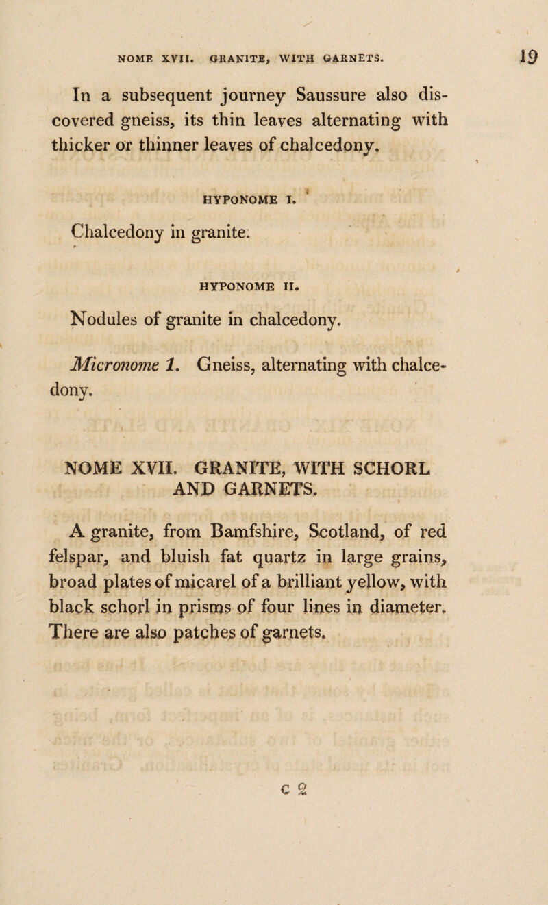 In a subsequent journey Saussure also dis¬ covered gneiss, its thin leaves alternating with thicker or thinner leaves of chalcedony, HYPONOME I. Chalcedony in granite. HYPONOME II. Nodules of granite in chalcedony. Micronome 1, Gneiss, alternating with chalce¬ dony. ( NOME XVII. GRANITE, WITH SCHORL AND GARNETS. A granite, from Bamfshire, Scotland, of red felspar, and bluish fat quartz in large grains, broad plates of micarel of a brilliant yellow, with black schorl in prisms of four lines in diameter. There are also patches of garnets.