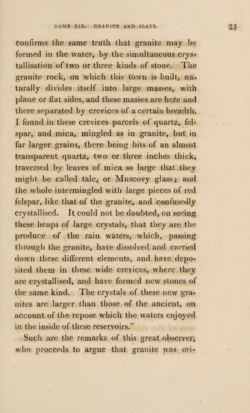 NOME XIX. GRANITE AND SLATE. 25 confirms the same truth that granite may be formed in the water, by the simultaneous crys¬ tallisation of two or three kinds of stone. The granite rock, on which this town is built, na¬ turally divides itself into large masses, with plane or flat sides, and these masses are here and there separated by crevices of a certain breadth. I found in these crevices parcels of quartz, fel¬ spar, and mica, mingled as in granite, but in far larger grains, there being bits of an almost transparent quartz, two or three inches thick, traversed by leaves of mica so large thatithey might be called talc, or Muscovy glass? and the whole intermingled with large pieces of red felspar, like that of the granite, and 'confusedly crystallised. It could not be doubted, on seeing these heaps of large crystals, that they are the produce of the rain waters,, which, passing through the granite, have dissolved and carried down these ditferent elements, and have depo¬ sited them in these wide crevices, where they are crystallised, and have formed new stones of the same kind. The crystals of these new gra¬ nites are larger than those of the ancient, on account of the repose which the waters enjoyed in the inside of these reservoirs.” t Such are the remarks of this great observer, who proceeds to argue that granite was ^ pri-