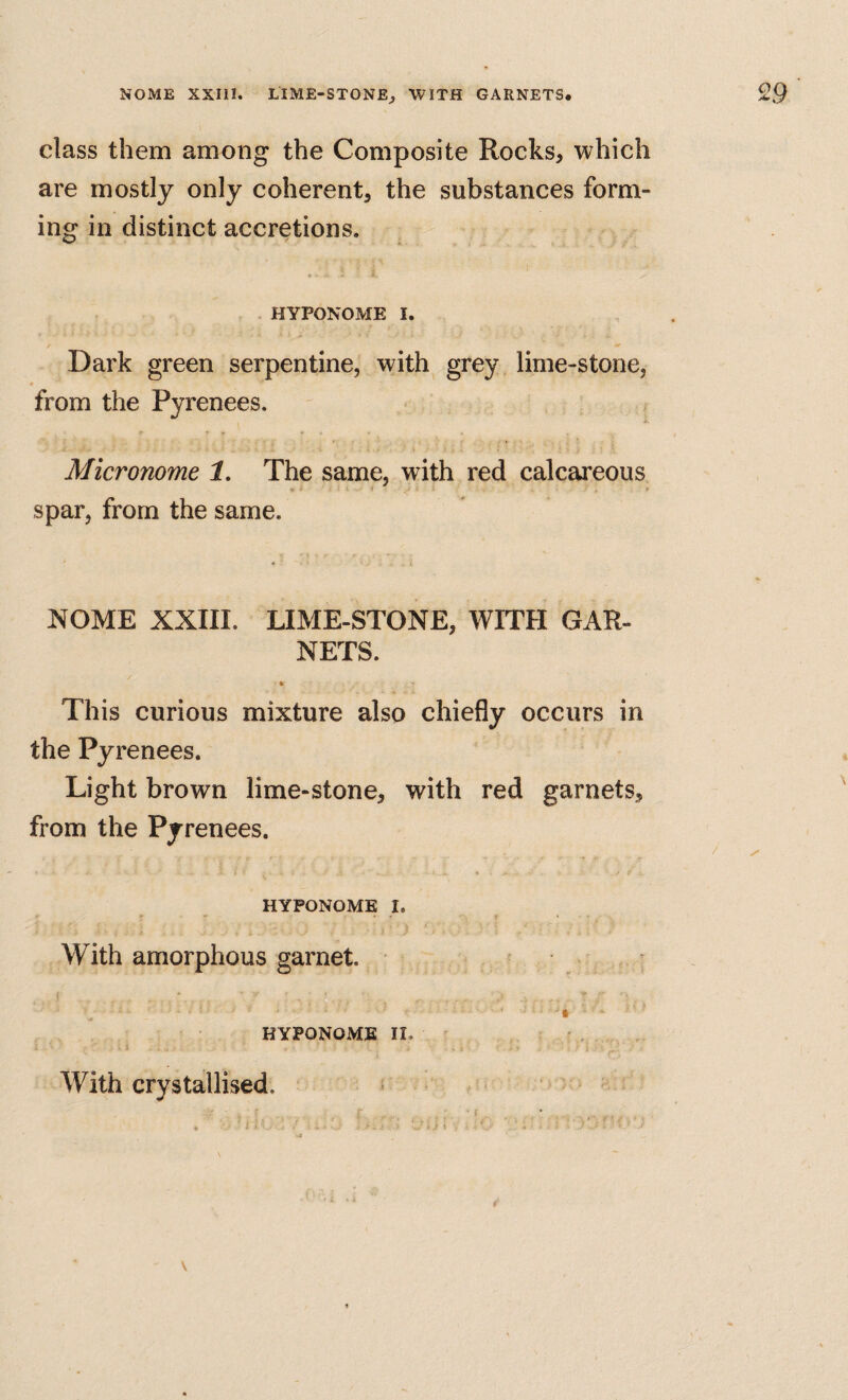 class them among the Composite Rocks, which are mostly only coherent, the substances form¬ ing in distinct accretions. HYPONOME I. / Dark green serpentine, with grey lime-stone, from the Pyrenees. Micronome 1, The same, with red calcareous spar, from the same. NOME XXIII. LIME-STONE, WITH GAR¬ NETS. This curious mixture also chiefly occurs in the Pyrenees. Light brown lime-stone, with red garnets, from the Pyrenees. HYPONOME I. With amorphous garnet. • < § ‘ • HYPONOME II. With crystallised. « V