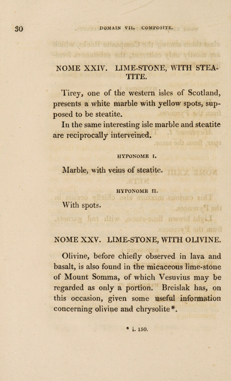 i NOME XXIV. LIME-STONE, WITH STEA¬ TITE. Tirey, one of the western isles of Scotland, presents a white marble with yellow spots, sup¬ posed to be steatite. In the same interesting isle marble and steatite are reciprocally interveined. I HYPONOME I. Marble, with veins of steatite. HYPONOME II. With spots. NOME XXV. LIME-STONE, WITH OLIVINE. Olivine, before chiefly observed in lava and basalt, is also found in the micaceotis lime-stone of Mount Somma, of which Vesuvius may be regarded as only a portion. Breislak has, on this occasion, given some useful information concerning olivine and chrysolite^. ♦ i. 150.