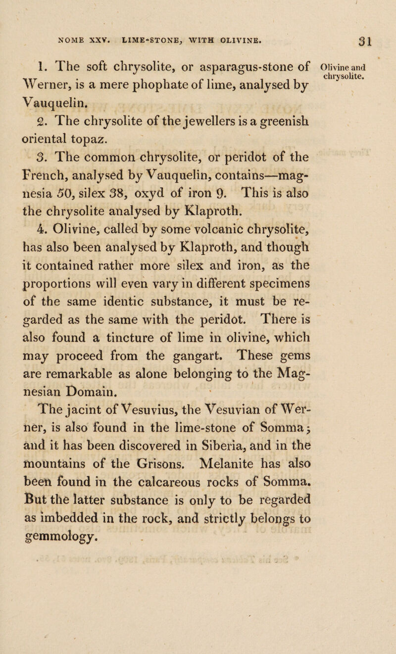 1. The soft chrysolite, or asparagus-stone of Werner, is a mere phophate of lime, analysed by Vauquelin, 2. The chrysolite of the jewellers is a greenish oriental topaz. 3. The common chrysolite, or peridot of the French, analysed by Vauquelin, contains—mag¬ nesia 50, silex 38, oxyd of iron 9. This is also the chrysolite analysed by Klaproth. 4. Olivine, called by some'volcanic chrysolite, has also been analysed by Klaproth, and though it contained rather more silex and iron, as the proportions will even vary in different specimens of the same identic substance, it must be re¬ garded as the same with the peridot. There is also found a tincture of lime in olivine, which may proceed from the gangart. These gems are remarkable as alone belonging to the Mag¬ nesian Domain. The jacint of Vesuvius, the Vesuvian of Wer¬ ner, is also found in the lime-stone of Sommaj and it has been discovered in Siberia, and in the mountains of the Grisons. Melanite has also been found in the calcareous rocks of Somma. But the latter substance is only to be regarded as imbedded in the rock, and strictly belongs to gemmology. Olivine and chrysolite.