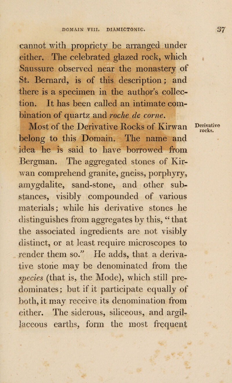 cannot with propriety be arranged under either. The celebrated glazed rock, which Saussure observed near the monastery of St. Bernard, is of this description; and there is a specimen in the author's collec¬ tion. It has been called an intimate com¬ bination of quartz and roche de come. Most of the,Derivative Rocks of Kirwan belong to this Domain. The name and idea he is said to have borrowed from Bergman. The aggregated stones of Kir¬ wan comprehend granite, gneiss, porphyry, amygdalite, sand-stone, and other sub¬ stances, visibly compounded of various materials; while his derivative stones he distinguishes from aggregates by this, that the associated ingredients are not visibly distinct, or at least require microscopes to render them so. He adds, that a deriva¬ tive stone may be denominated from the species (that is, the Mode), which still pre¬ dominates; but if it participate equally of both, it may receive its denomination from either. The siderous, siliceous, and argil¬ laceous earths, form the most frequent Derivative rocks.