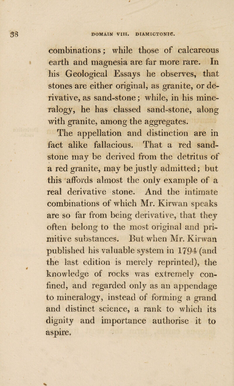 combinations; while those of calcareous earth and magnesia are far more rare. In his Geological Essays he observes, that stones are either original, as granite, or de¬ rivative, as sand-stone; while, in his mine¬ ralogy, he has classed sand-stone, along with granite, among the aggregates. The appellation and distinction are in fact alike fallacious. That a red sand¬ stone may be derived from the detritus of a red granite, may be justly admitted; but this affords almost the only example of a real derivative stone. And the intimate combinations of which Mr. Kirwan speaks are so far from being derivative, that they often belong to the most original and pri¬ mitive substances. But when Mr. Kirwan published his valuable system in 1794 (and the last edition is merely reprinted), the knowledge of rocks was extremely con¬ fined, and regarded only as an appendage to mineralogy, instead of forming a grand and distinct science, a rank to which its dignity and importance authorise it to aspire.