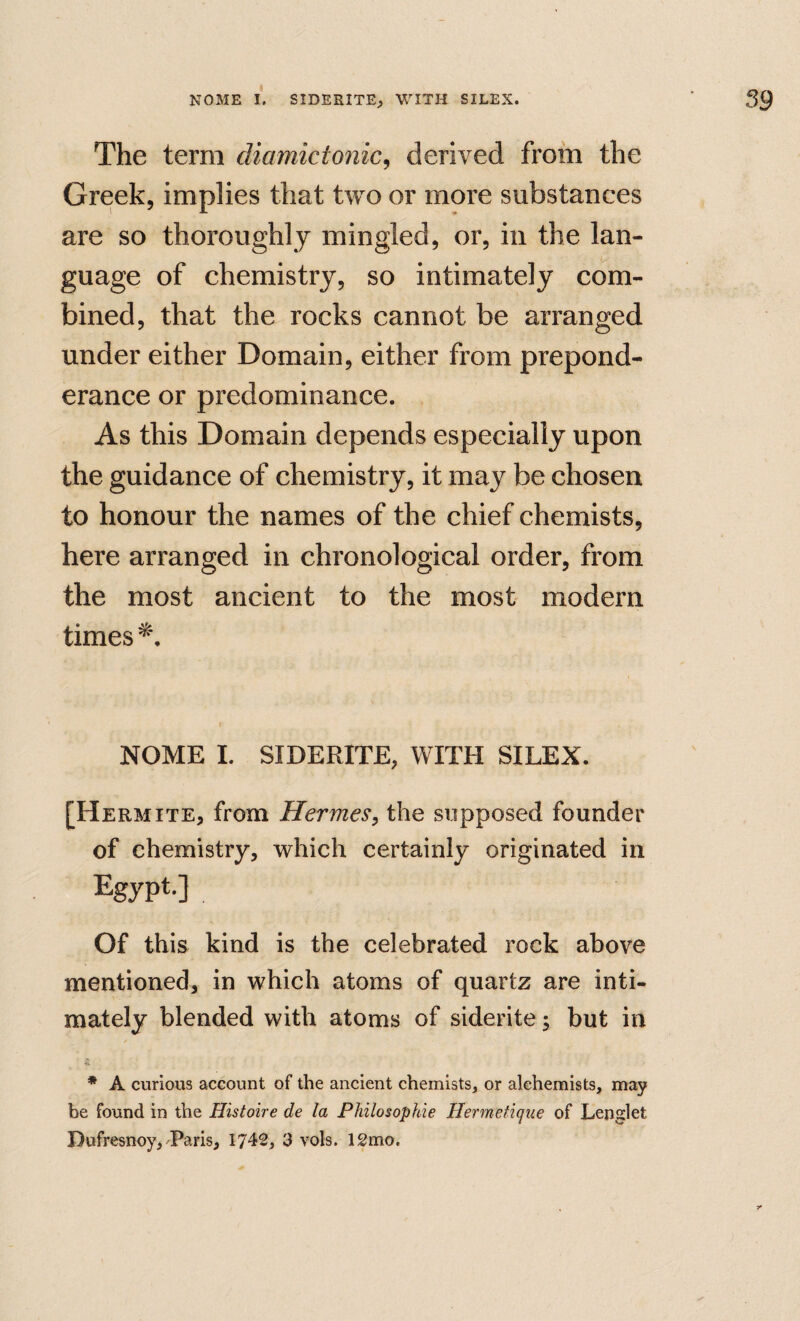 The term diamictonic^ derived from the Greek, implies that two or more substances are so thoroughly mingled, or, in the lan¬ guage of chemistry, so intimately com¬ bined, that the rocks cannot be arranged under either Domain, either from prepond¬ erance or predominance. As this Domain depends especially upon the guidance of chemistry, it may be chosen to honour the names of the chief chemists, here arranged in chronological order, from the most ancient to the most modern times NOME I. SIDERITE, WITH SILEX. [Hermits, from Hermes, the supposed founder of chemistry, which certainly originated in Egypt-]. Of this kind is the celebrated rock above mentioned, in which atoms of quartz are inti¬ mately blended with atoms of siderite; but in * A curious account of the ancient chemists, or alchemists, may be found in the Histoire de la Philosophie Hermetique of Lenglet Dufresnoy, Paris, 1742, 3 vols. 12mo.