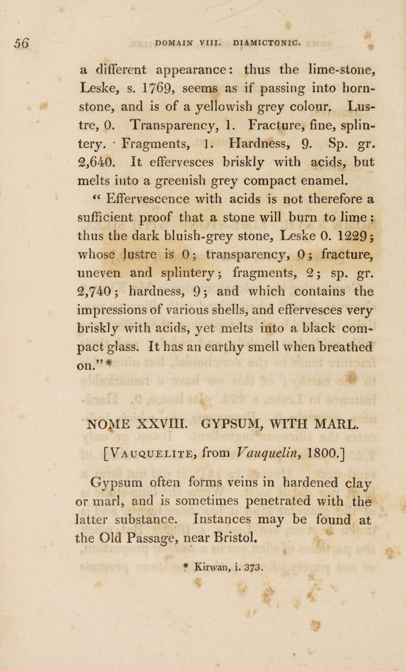 a different appearance: thus the lime-stone, Leske, s. 1769^ seems as if passing into horn- stone, and is of a yellowish grey colour. Lus¬ tre, 0. Transparency, 1. Fracture, fine, splin¬ tery. • Fragments, 1. Hardness, 9. Sp. gr. 2,640. It effervesces briskly with acids, but melts into a greenish grey compact enamel. Effervescence with acids is not therefore a sufficient proof that a stone will burn to lime: thus the dark bluish-grey stone, Leske 0. 1229; whose lustre is 0; transparency, 0; fracture, uneven and splintery; fragments, 2; sp. gr. 2,740; hardness, 9; and which contains the impressions of various shells, and effervesces very briskly with acids, yet melts into a black com¬ pact glass. It has an earthy smell when breathed on.’^* NOME XXVIII. GYPSUM, WITH MARL. 'te ^ [Va uquelite, from Vauquelin, 1800.] Gypsum often forms veins in hardened claj^ or marl, and is sometimes penetrated with the latter substance. Instances may be found at the Old Passage, near Bristol. f Kirwan, i. 373. j