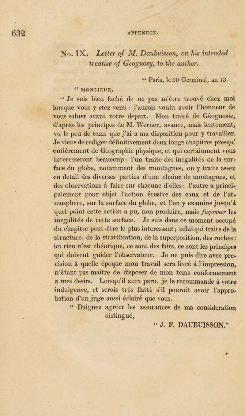 No. IX. Letter of M. Dauhiiisson, on his intended treatise of Geognosy, to the author* Paris, le 20 Germinal, an 13. MONSIEUR, Je suis bien facbe de ne pas m’etre trouve chez moi lorsque vous y etez venu: j’aurois voulu avoir Thonneur de vous saluer avant votre depart. Mon traite de Geognosie, d’apres les principes de M. Werner, avance, mais lentement, vu le peu de terns que j’ai a ma disposition pour y travailler, Je viens derediger definitivement deux longs chapitres presqu’ entierenient de Geographie physique, et qui certainment vous interesseront beaucoup: Tun traite des inegalites de la sur¬ face du globe, notamment des montagnes, on y traite assez en detail des diverses parties d’une chaine de montagnes, et des observations a faire sur chacune d’elles: Pautre a princi- palement pour objet Taction erosive des eaux et de Tat- mosphere, sur la surface du globe, et Ton y examine jusqu’a quel point cette action a pu, non produire, mais fagonner les inegalites de cette surface. Je suis dans ce moment occupe du chapitre peut-etre le plus interessantj celui qui traite dela structure, de la stratification, de la superposition, des roches : ici rien n’est theofique, ce sont des faits, ce sont les principes qui doivent guider Tobservateur. Je ne puis dire avec pre¬ cision d quelle epoque mon travail sera livre a I’impression, n’etant pas maitre de disposer de mon terns conformement a mes desirs. Lorsqu’il aura paru, je le recommande a votre indulgence, et serois tres flatte s’il pouroit avoir Tappro- bation d’un juge aussi eclaire que vous. Daignez agreer les assurances de ma consideration distingue, . J. F. DAUBUISSON.”