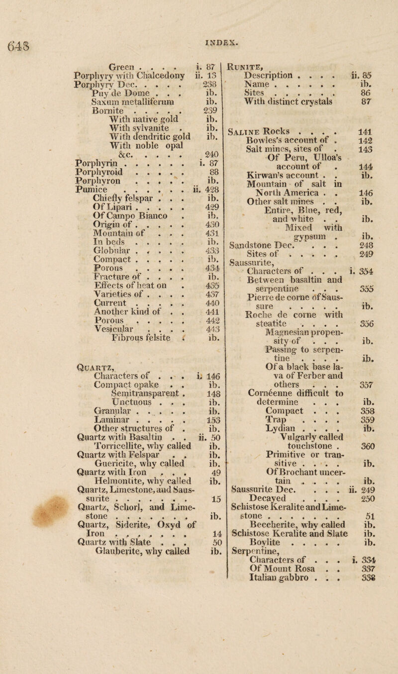 Green .... i. 87 Porpliyry with Chalcedony ii. 13 Porphyry Dec. 238 Piiy de Dome ... ib. Saxum metalliferura ib. Bornite. 239 With native gold ib. With sylvanite . ib. W’^ith dendritic gold ib. With noble opal &c. ^ 240 Porphyrin. i. 87 Porphyroid. 88 Porphyron ib. Pumice .ii. 428 Chiefly felspar .' . . ib. Of Lipari. 429 Of Campo Bianco . ib. Origin of. 430 Mountain of ... 431 In beds. ib. Globular ..... 433 Compact. ib. Porous ..... 434 Fracture of ... . ib. Effects of heat on . 435 Varieties of . . . . 437 Current. 440 Another kind of . . 441 Porous. 442 Vesicidar .... 443 Fibrous felsite i ib. Quartz, Characters of . . . i, 146 Compact opake . . ib. Semitransparent . 148 Unctuous ... ib. Granular ..... ib. Laminar ..... 153 Otlier structures of . ib. Quartz with Basaltin . . ii. 50 Torricellite, why called ib. Quartz with Felspar . . ib. Guericite, why called ib. Quartz with Iron ... 49 Helmontite, why called ib. Quartz, Limestone, and Saus- surite. 15 Quartz, Schorl, and Lime¬ stone . ib. Quartz, Siderite, Oxyd of Iron ....... 14 Quartz with Slate ... 50 Glauberite, why called ib. Runite, Description .... ii. 85 Name. ib. Sites . 86 With distinct crystals 87 Saline Rocks .... 141 Bowles's account of . 142 Salt mines, sites of 143 Of Peru, Ulloa’s account of 144 Kirwan’s account . . ib. Mountain of salt in North America . . 146 Other salt mines . . ib. Entire, Blue, red. and white . . ib. Mixed with gypsum . ib. Sandstone Dec. . . . 248 Sites of. 249 Saussurite, Characters of . . . i. 354 Between basaltin and serpentine . . . 355 Pierre de come ofSaus- sure . ib. Roche de come with steatite .... 356 Magnesian propen- sity of ... lb. Passing to serpen- tine .... ib. Of a black base la¬ va of Ferber and others . . . 357 Corn^enne difficult to determine . . . ib. Compact . . . 358 Trap .... 359 Lydian .... ib. Vulgarly called touchstone . 360 Primitive or tran- sitive . . . . ib. Of Bro chant uncer- tain .... ib. Saussurite Dec. . . . ii. 249 Decayed .... 250 Schistose Keralite and Lime- stone. 51 Beccherite, why called ib. Schistose Keralite and Slate ib. Boylite ..... ib. Serpentine, Characters of . . . i. 334 Of Mount Rosa . . 337 Italian gabbro . . . 338