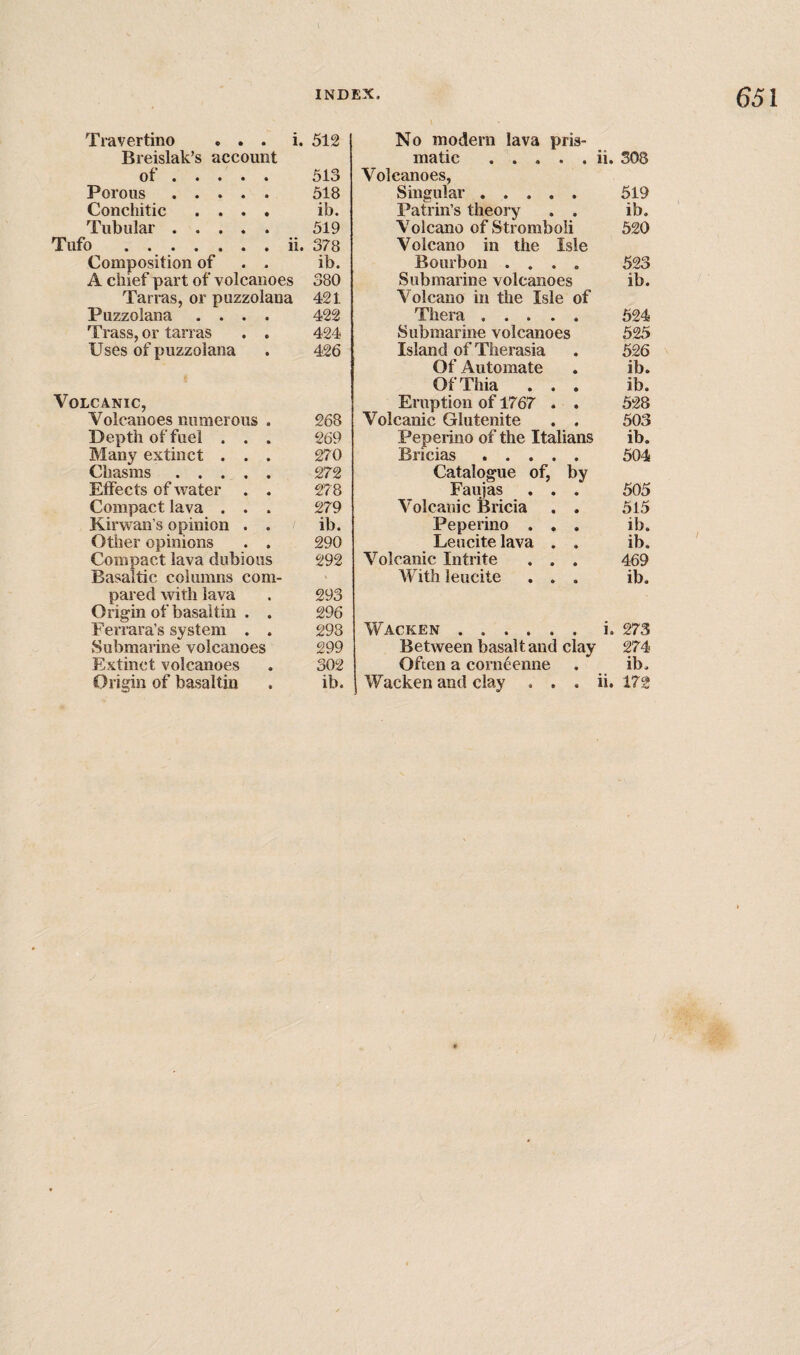 Tiavertino ... i. Breislak’s account of. Porous. Conchitic .... Tubular. Tufo . ..ii. Composition of . . A chief part of volcanoes Tarras, or puzzolana Puzzolana .... Trass, or tarras . . Uses of puzzolana Volcanic, Volcanoes numerous . Depth of fuel . . . Many extinct . . . Chasms. Effects of water . . Compact lava . . . Kirwan’s opinion . . Other opinions . . Compact lava dubious Basaltic columns com¬ pared with lava Origin of basal tin . . Ferrara’s system . . Submarine volcanoes Extinct volcanoes No modern lava pris¬ matic .ii. 308 Volcanoes, Singular. 519 Patrin’s theory . . ib. Volcano of Stromboli 520 Volcano in the Isle Bourbon .... 523 Submarine volcanoes ib. Volcano in the Isle of Thera. 524 Submarine volcanoes 525 Island of Therasia . 526 Of Automate . ib. OfThia ... ib. Eruption of 1767 . . 528 Volcanic Glutenite . . 503 Peperino of the Italians ib. Bricias. 504 Catalogue of, by Faujas . . . 505 Volcanic Bricia . . 515 Peperino ... ib. Leucite lava . . ib. Volcanic Intrite . . . 469 With leucite ... ib. Wacken.i. 273 Between basalt and clay 274 Often a corneenne . ib. 512 513 518 ib. 519 378 ib. 380 421 422 424 426 268 269 270 272 278 279 ib. 290 292 293 296 298 299 302