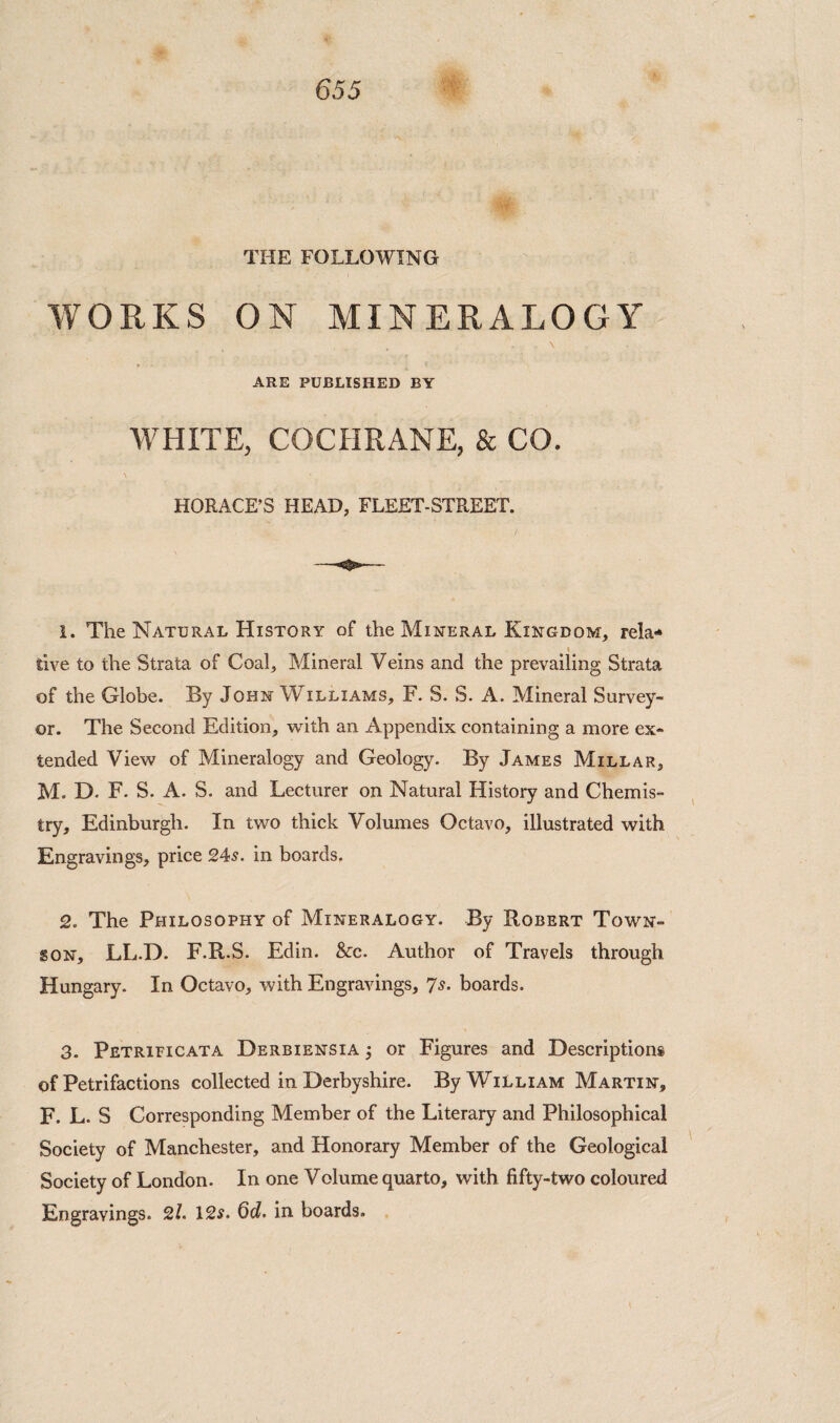 THE FOLLOWING WORKS ON MINERALOGY ARE PUBLISHED BY WHITE, COCHRANE, & CO. \ HORACE’S HEAD, FLEET-STREET. 1. The Natural History of the Mineral Kingdom, rela* I tive to the Strata of Coal, Mineral Veins and the prevailing Strata of the Globe. By John Williams, F. S. S. A. Mineral Survey¬ or. The Second Edition, v^^ith an Appendix containing a more ex¬ tended View of Mineralogy and Geology. By James Millar, M. D. F. S. A. S. and Lecturer on Natural History and Chemis¬ try, Edinburgh. In two thick Volumes Octavo, illustrated with Engravings, price 245. in boards. 2. The Philosophy of Mineralogy. By Robert Town- son, LL.D. F.R.S. Edin. &c. Author of Travels through Hungary. In Octavo, with Engravings, 7s. boards. 3. Petrificata Derbiensia ; or Figures and Descriptions of Petrifactions collected in Derbyshire. By William Martin, F. L. S Corresponding Member of the Literary and Philosophical Society of Manchester, and Honorary Member of the Geological Society of London. In one Volume quarto, with fifty-two coloured Engravings. 21 12s. 6d. in boards.