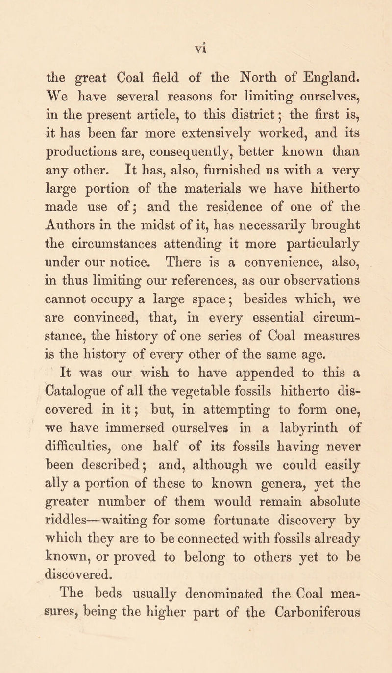 Yl the great Coal field of the North of England. We have several reasons for limiting ourselves, in the present article, to this district; the first is, it has been far more extensively worked, and its productions are, consequently, better known than any other. It has, also, furnished us with a very large portion of the materials we have hitherto made use of; and the residence of one of the Authors in the midst of it, has necessarily brought the circumstances attending it more particularly under our notice. There is a convenience, also, in thus limiting our references, as our observations cannot occupy a large space; besides which, we are convinced, that, in every essential circum¬ stance. the history of one series of Coal measures is the history of every other of the same age. It was our wish to have appended to this a Catalogue of all the vegetable fossils hitherto dis¬ covered in it; but, in attempting to form one, we have immersed ourselves in a labyrinth of difficulties, one half of its fossils having never been described; and, although we could easily ally a portion of these to known genera, yet the greater number of them would remain absolute riddles—waiting for some fortunate discovery by which they are to be connected with fossils already known, or proved to belong to others yet to be discovered. The beds usually denominated the Coal mea¬ sures, being the higher part of the Carboniferous