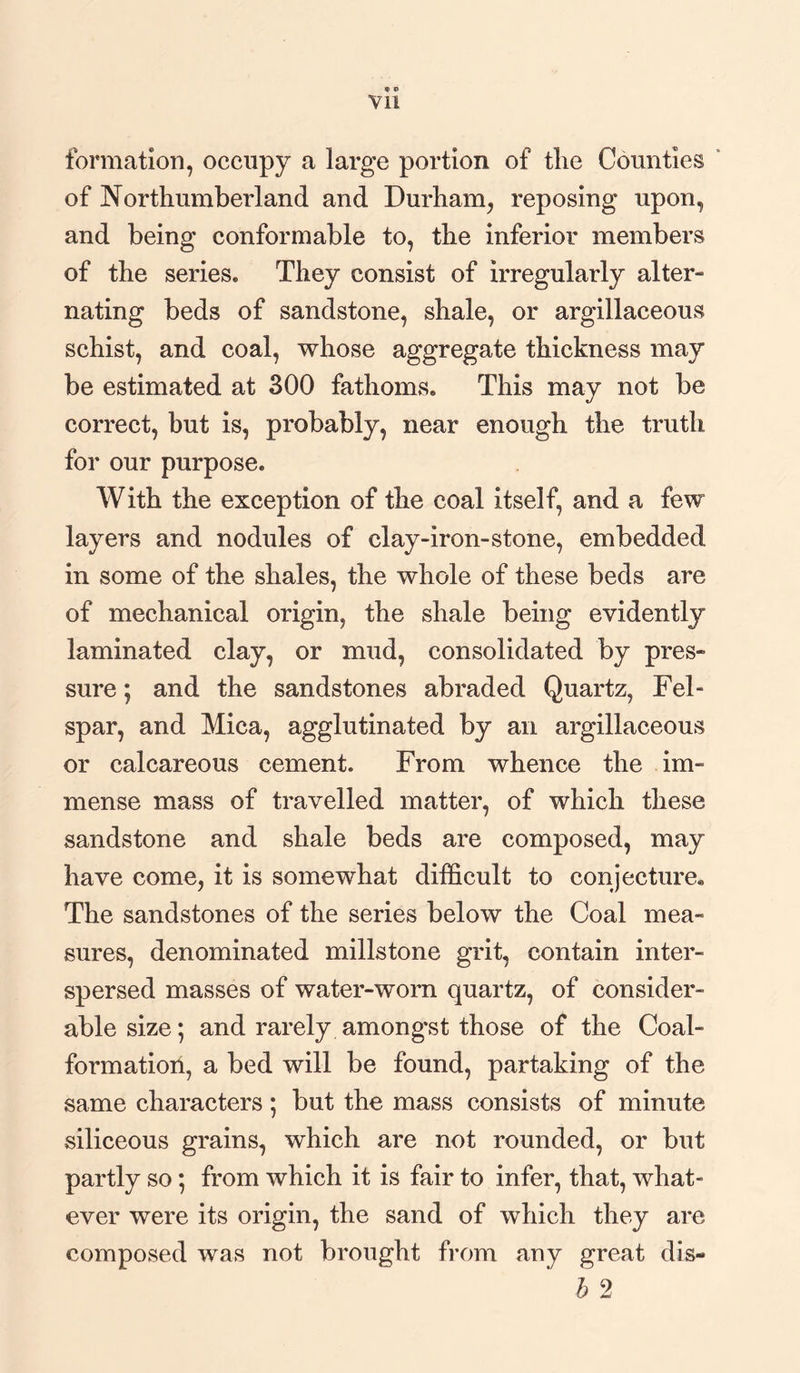 » p Vll formation, occupy a large portion of the Counties of Northumberland and Durham, reposing upon, and being conformable to, the inferior members of the series. They consist of irregularly alter- nating beds of sandstone, shale, or argillaceous schist, and coal, whose aggregate thickness may be estimated at 300 fathoms. This may not be correct, but is, probably, near enough the truth for our purpose. With the exception of the coal itself, and a few layers and nodules of clay-iron-stone, embedded in some of the shales, the whole of these beds are of mechanical origin, the shale being evidently laminated clay, or mud, consolidated by pres¬ sure ; and the sandstones abraded Quartz, Fel¬ spar, and Mica, agglutinated by an argillaceous or calcareous cement. From whence the im¬ mense mass of travelled matter, of which these sandstone and shale beds are composed, may have come, it is somewhat difficult to conjecture,, The sandstones of the series below the Coal mea¬ sures, denominated millstone grit, contain inter¬ spersed masses of water-worn quartz, of consider¬ able size; and rarely amongst those of the Coal- formation, a bed will be found, partaking of the same characters; but the mass consists of minute siliceous grains, which are not rounded, or but partly so; from which it is fair to infer, that, what¬ ever were its origin, the sand of which they are composed was not brought from any great dis- h 2