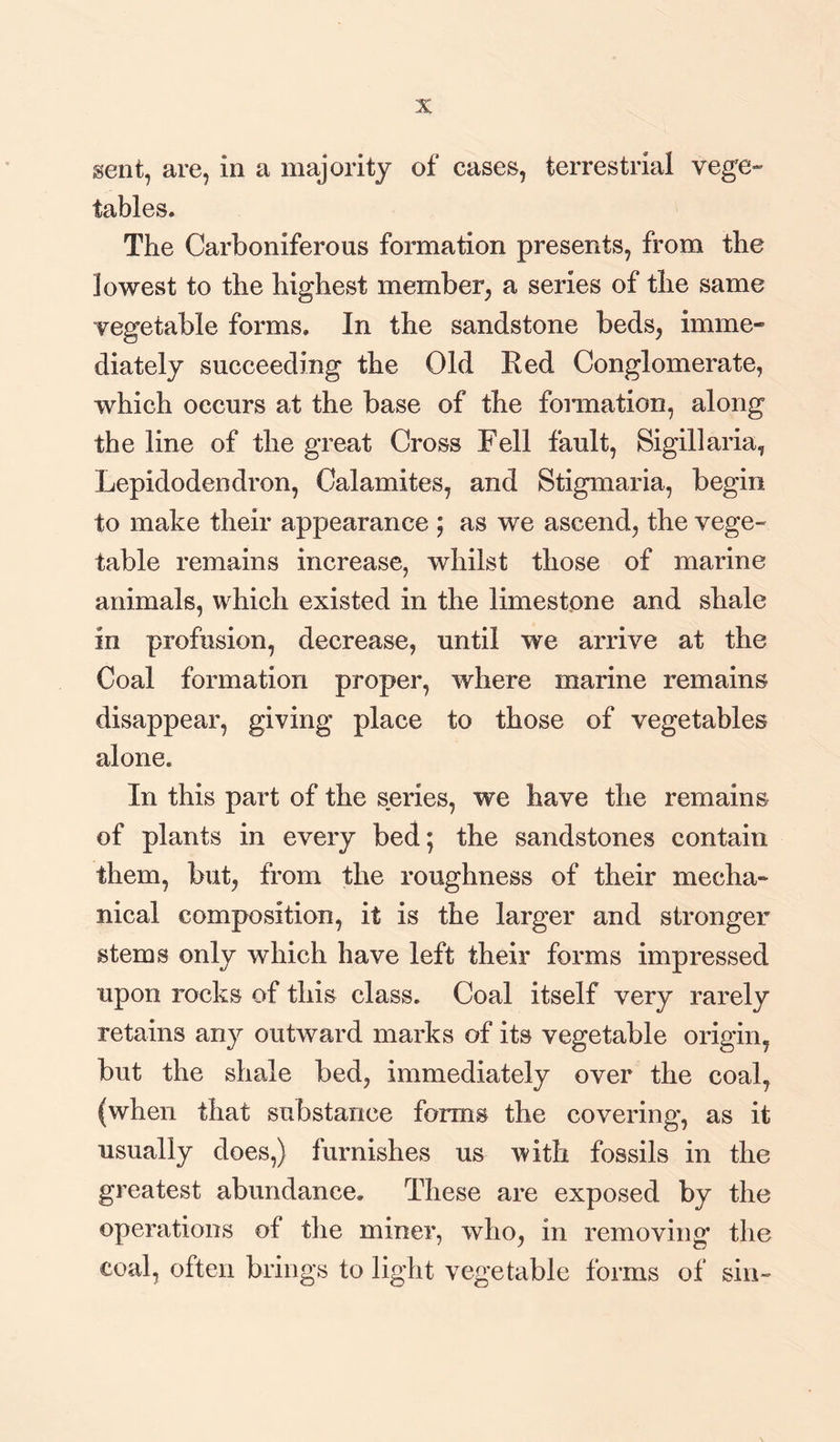 sent, are, in a majority of cases, terrestrial vege¬ tables. The Carboniferous formation presents, from the lowest to the highest member, a series of the same vegetable forms. In the sandstone beds, imme¬ diately succeeding the Old Red Conglomerate, which occurs at the base of the formation, along the line of the great Cross Fell fault, Sigillaria, Lepidodendron, Calamites, and Stigmaria, begin to make their appearance ; as we ascend, the vege¬ table remains increase, whilst those of marine animals, which existed in the limestone and shale in profusion, decrease, until we arrive at the Coal formation proper, where marine remains disappear, giving place to those of vegetables alone. In this part of the series, we have the remains of plants in every bed; the sandstones contain them, but, from the roughness of their mecha¬ nical composition, it is the larger and stronger stems only which have left their forms impressed upon rocks of this class. Coal itself very rarely retains any outward marks of its vegetable origin, but the shale bed, immediately over the coal, (when that substance forms the covering, as it usually does,) furnishes us with fossils in the greatest abundance. These are exposed by the operations of the miner, who, in removing the coal, often brings to light vegetable forms of sin-