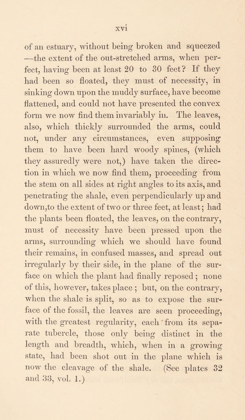 of an estuary, without being broken and squeezed —the extent of the out-stretclied arms, when per¬ fect, having been at least 20 to 30 feet? If they had been so floated, they must of necessity, in sinking down upon the muddy surface, have become flattened, and could not have presented the convex form we now find them invariably in. The leaves, also, which thickly surrounded the arms, could not, under any circumstances, even supposing them to have been hard woody spines, (which they assuredly were not,) have taken the direc¬ tion in which we now find them, proceeding from the stem on all sides at right angles to its axis, and penetrating the shale, even perpendicularly up and down,to the extent of two or three feet, at least; had the plants been floated, the leaves, on the contrary, must of necessity have been pressed upon the arms, surrounding which we should have found their remains, in confused masses, and spread out irregularly by their side, in the plane of the sur¬ face on which the plant had finally reposed ; none of this, however, takes place ; but, on the contrary, when the shale is split, so as to expose the sur¬ face of the fossil, the leaves are seen proceeding, with the greatest regularity, each' from its sepa¬ rate tubercle, those only being distinct in the length and breadth, which, when in a growing state, had been shot out in the plane which is now the cleavage of the shale. (See plates 32 and 33, vol. I.)