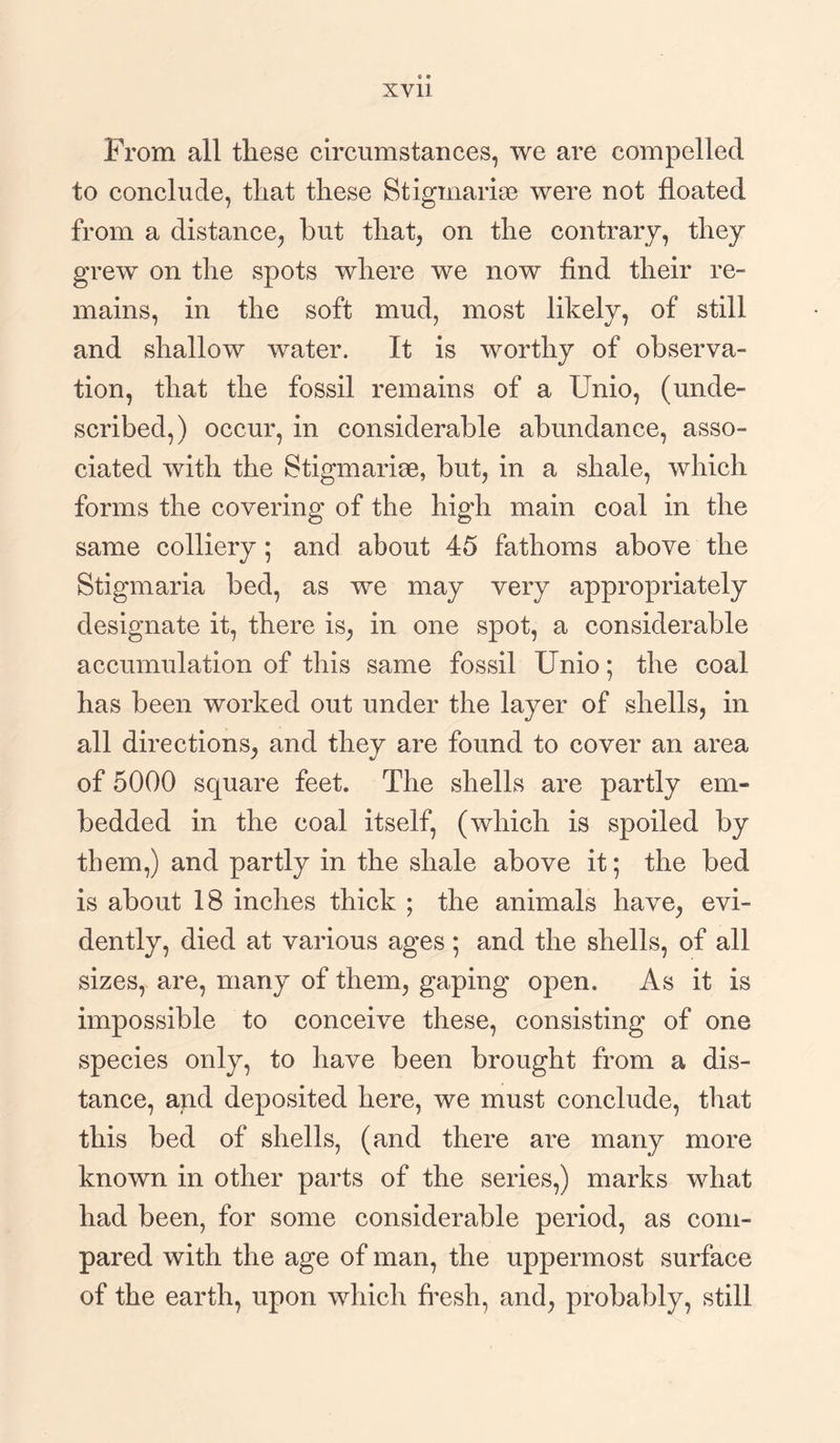 From all these circumstances, we are compelled to conclude, that these Stigmarise were not floated from a distance, hut that, on the contrary, they grew on the spots where we now find their re¬ mains, in the soft mud, most likely, of still and shallow water. It is worthy of observa¬ tion, that the fossil remains of a Unio, (unde¬ scribed,) occur, in considerable abundance, asso¬ ciated with the Stigmarise, but, in a shale, which forms the covering of the high main coal in the same colliery ; and about 45 fathoms above the Stigmaria bed, as we may very appropriately designate it, there is, in one spot, a considerable accumulation of this same fossil Unio; the coal has been worked out under the layer of shells, in all directions, and they are found to cover an area of 5000 square feet. The shells are partly em¬ bedded in the coal itself, (which is spoiled by them,) and partly in the shale above it; the bed is about 18 inches thick ; the animals have, evi¬ dently, died at various ages ; and the shells, of all sizes, are, many of them, gaping open. As it is impossible to conceive these, consisting of one species only, to have been brought from a dis¬ tance, and deposited here, we must conclude, that this bed of shells, (and there are many more known in other parts of the series,) marks what had been, for some considerable period, as com¬ pared with the age of man, the uppermost surface of the earth, upon which fresh, and, probably, still