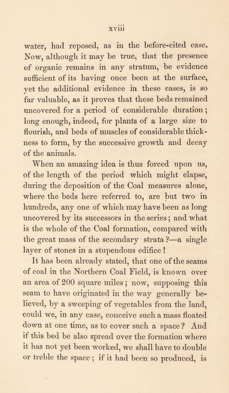 water, had reposed, as in the before-cited case. Now, although it may be true, that the presence of organic remains in any stratum, be evidence sufficient of its having once been at the surface, yet the additional evidence in these cases, is so far valuable, as it proves that these beds remained uncovered for a period of considerable duration ; long enough, indeed, for plants of a large size to flourish, and beds of muscles of considerable thick¬ ness to form, by the successive growth and decay of the animals. When an amazing idea is thus forced upon us, of the length of the period which might elapse, during the deposition of the Coal measures alone, where the beds here referred to, are but two in hundreds, any one of which may have been as long uncovered by its successors in the series; and what is the whole of the Coal formation, compared with the great mass of the secondary strata ?—a single layer of stones in a stupendous edifice ! It has been already stated, that one of the seams of coal in the Northern Coal Field, is known over an area of 200 square miles; now, supposing this seam to have originated in the way generally be¬ lieved, by a sweeping of vegetables from the land, could we, in any case, conceive such a mass floated down at one time, as to cover such a space ? And if this bed be also spread over the formation where it has not yet been worked, we shall have to double or treble the space • if it had been so produced, is