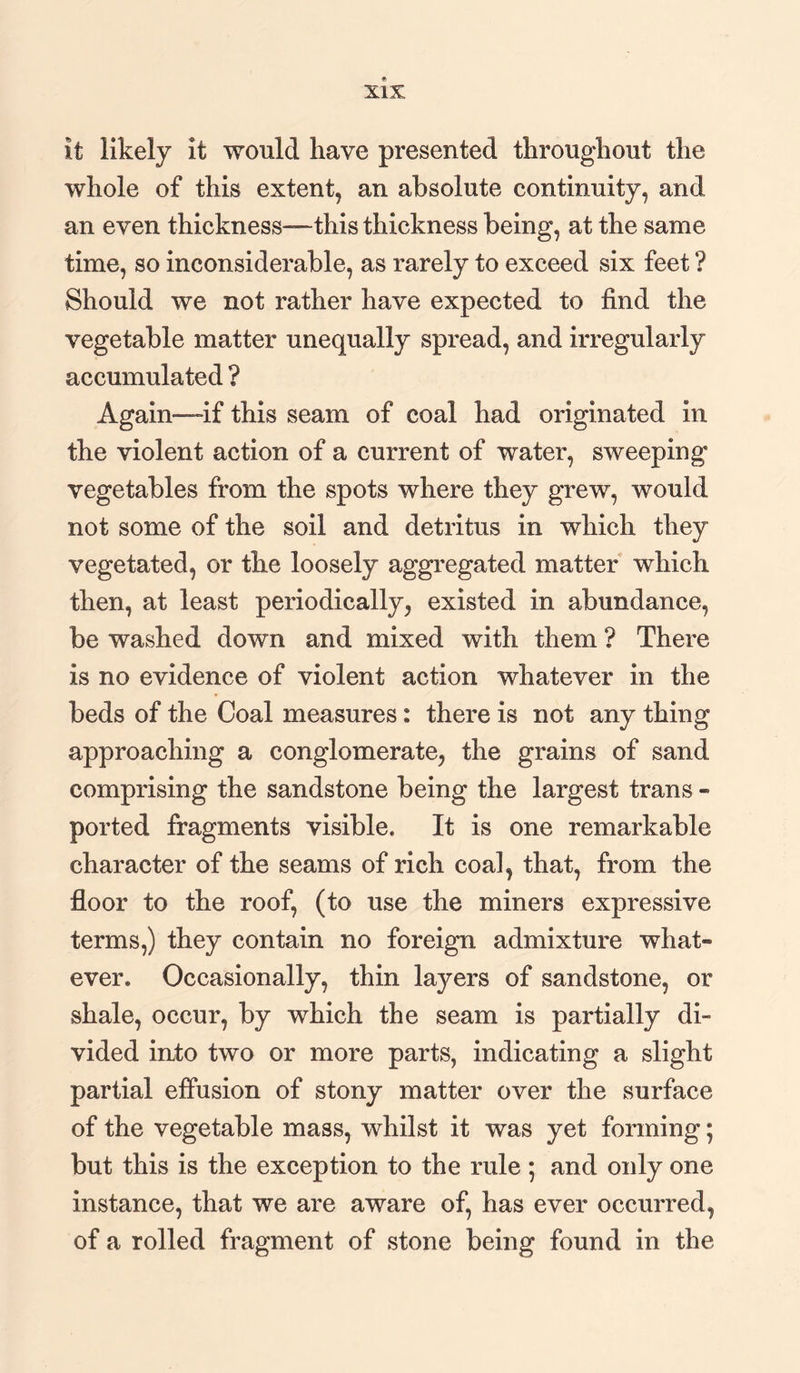 it likely it would have presented throughout the whole of this extent, an absolute continuity, and an even thickness—this thickness being, at the same time, so inconsiderable, as rarely to exceed six feet ? Should we not rather have expected to find the vegetable matter unequally spread, and irregularly accumulated ? Again—if this seam of coal had originated In the violent action of a current of water, sweeping vegetables from the spots where they grew, would not some of the soil and detritus in which they vegetated, or the loosely aggregated matter which then, at least periodically, existed in abundance, be washed down and mixed with them ? There is no evidence of violent action whatever in the beds of the Coal measures: there is not any thing approaching a conglomerate, the grains of sand comprising the sandstone being the largest trans - ported fragments visible. It is one remarkable character of the seams of rich coal, that, from the floor to the roof, (to use the miners expressive terms,) they contain no foreign admixture what¬ ever. Occasionally, thin layers of sandstone, or shale, occur, by which the seam is partially di¬ vided into two or more parts, indicating a slight partial effusion of stony matter over the surface of the vegetable mass, whilst it was yet forming; but this is the exception to the rule ; and only one instance, that we are aware of, has ever occurred, of a rolled fragment of stone being found in the