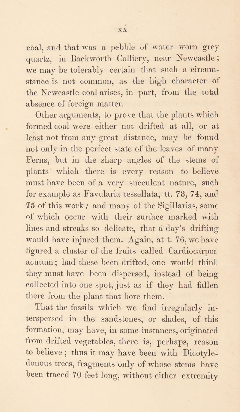 coal, and that was a pebble of water worn grey quartz, in Backworth Colliery, near Newcastle ; we may be tolerably certain that such a circum¬ stance is not common, as the high character of the Newcastle coal arises, in part, from the total absence of foreign matter. Other arguments, to prove that the plants which formed coal were either not drifted at all, or at least not from any great distance, may be found not only in the perfect state of the leaves of many Ferns, but in the sharp angles of the stems of plants which there is every reason to believe must have been of a very succulent nature, such for example as Favularia tessellata, tt. 73, 74, and 7 5 of this work; and many of the Sigillarias, some of which occur with their surface marked with lines and streaks so delicate, that a day’s drifting would have injured them. Again, at t. 76, we have figured a cluster of the fruits called Cardiocarpoi acutum; had these been drifted, one would thinl they must have been dispersed, instead of being collected into one spot, just as if they had fallen there from the plant that bore them. That the fossils which we find irregularly in¬ terspersed in the sandstones, or shales, of this formation, may have, in some instances, originated from drifted vegetables, there is, perhaps, reason to believe ; thus it may have been with Dicotyle¬ donous trees, fragments only of whose stems have been traced 70 feet long, without either extremity