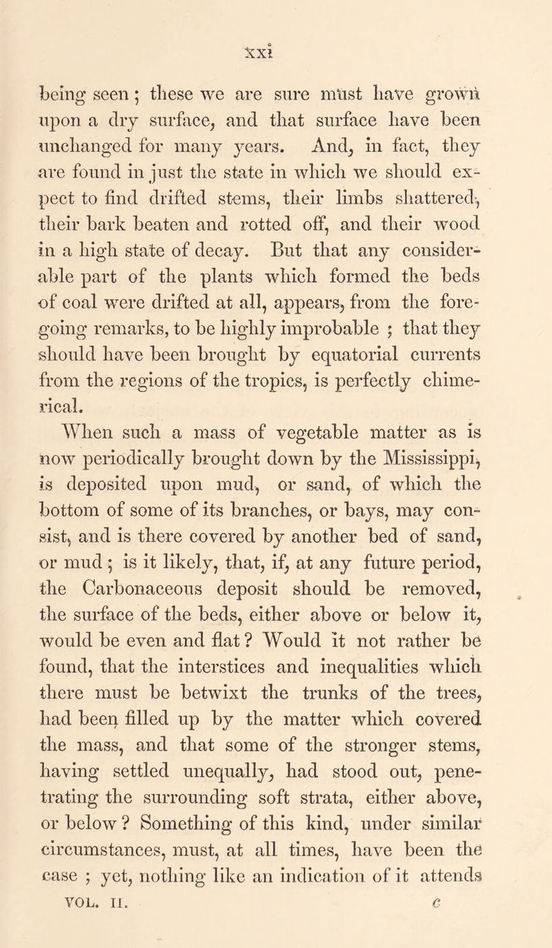 being seen ; these we are sure must have grown upon a dry surface, and that surface have been unchanged for many years. And, in fact, they are found in just the state in which we should ex¬ pect to find drifted stems, their limbs shattered-, their bark beaten and rotted off, and their wood in a high state of decay. But that any consider¬ able part of the plants which formed the beds of coal were drifted at all, appears, from the fore- going remarks, to be highly improbable ; that they should have been brought by equatorial currents from the regions of the tropics, is perfectly chime¬ rical. When such a mass of vegetable matter as is now periodically brought down by the Mississippi^ is deposited upon mud, or sand, of which the bottom of some of its branches, or bays, may con¬ sist, and is there covered by another bed of sand, or mud ; is it likely, that, if, at any future period, the Carbonaceous deposit should be removed, the surface of the beds, either above or below it, would be even and flat? Would it not rather be found, that the interstices and inequalities which there must be betwixt the trunks of the trees, had been filled up by the matter which covered the mass, and that some of the stronger stems, having settled unequally, had stood out, pene¬ trating the surrounding soft strata, either above, or below ? Something of this kind, under similar circumstances, must, at all times, have been the case ; yet, nothing like an indication of it attends VOL. in c
