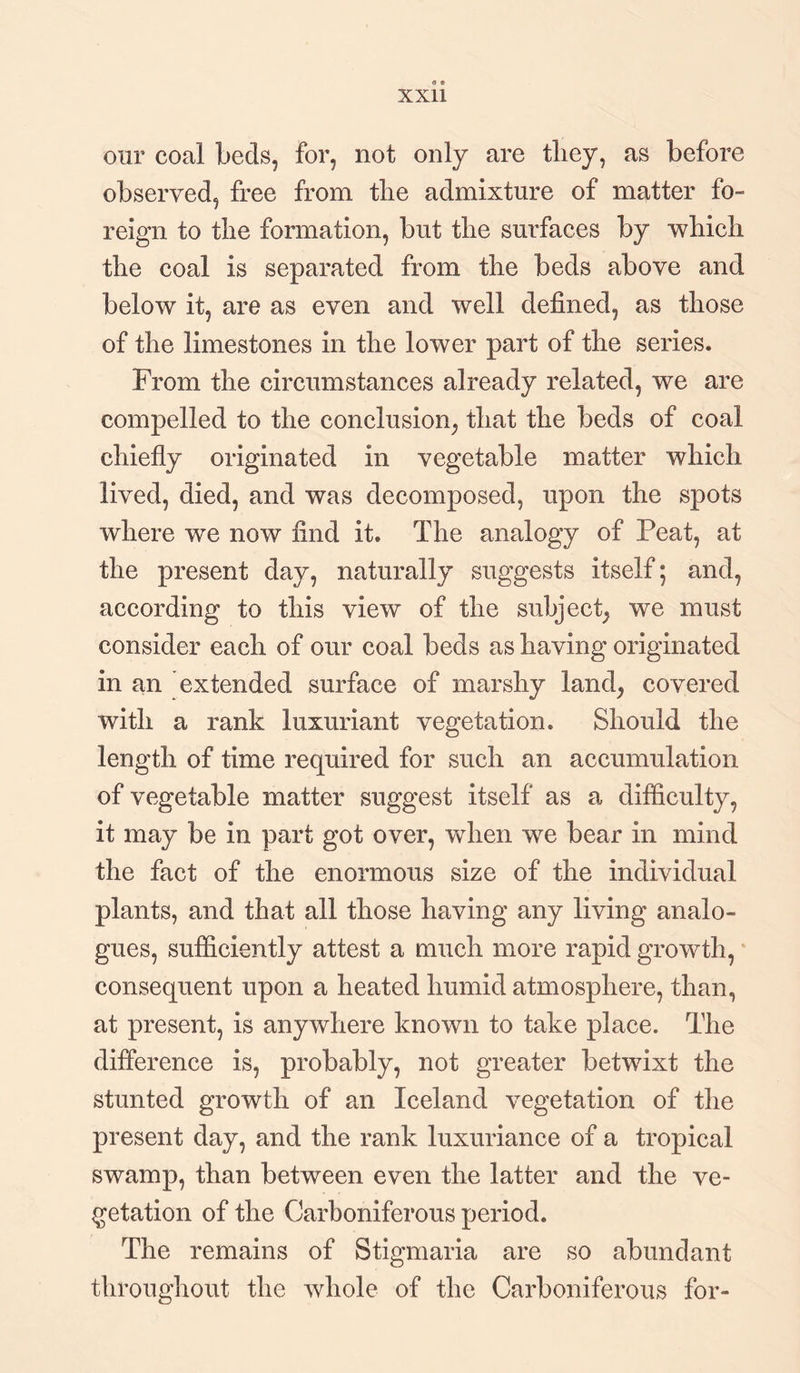 our coal beds, for, not only are they, as before observed, free from tlie admixture of matter fo¬ reign to the formation, but the surfaces by which the coal is separated from the beds above and below it, are as even and well defined, as those of the limestones in the lower part of the series. From the circumstances already related, we are compelled to the conclusion, that the beds of coal chiefly originated in vegetable matter which lived, died, and was decomposed, upon the spots where we now find it. The analogy of Peat, at the present day, naturally suggests itself; and, according to this view of the subject, we must consider each of our coal beds as having originated in an extended surface of marshy land, covered with a rank luxuriant vegetation. Should the length of time required for such an accumulation of vegetable matter suggest itself as a difficulty, it may be in part got over, when we bear in mind the fact of the enormous size of the individual plants, and that all those having any living analo¬ gues, sufficiently attest a much more rapid growth, consequent upon a heated humid atmosphere, than, at present, is anywhere known to take place. The difference is, probably, not greater betwixt the stunted growth of an Iceland vegetation of the present day, and the rank luxuriance of a tropical swamp, than between even the latter and the ve¬ getation of the Carboniferous period. The remains of Stigmaria are so abundant throughout the whole of the Carboniferous for-