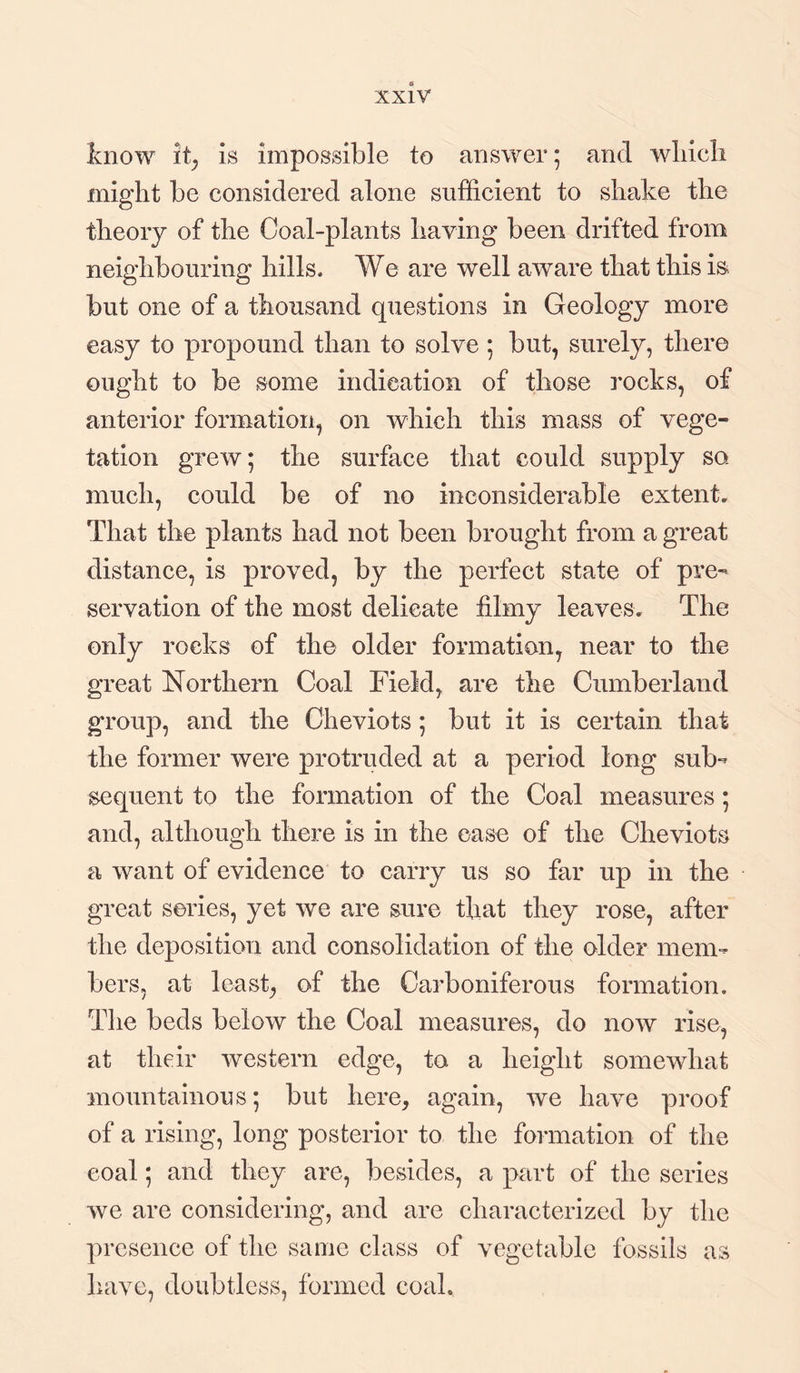 know it, is impossible to answer; and which might be considered alone sufficient to shake the theory of the Coal-plants having been drifted from neighbouring hills. We are well aware that this is but one of a thousand questions in Geology more easy to propound than to solve; but, surely, there ought to be some indication of those rocks, of anterior formation, on which this mass of vege¬ tation grew; the surface that could supply so much, could be of no inconsiderable extent. That the plants had not been brought from a great distance, is proved, by the perfect state of pre¬ servation of the most delicate filmy leaves. The only rocks of the older formation, near to the great Northern Coal Field, are the Cumberland group, and the Cheviots ; but it is certain that the former were protruded at a period long sub¬ sequent to the formation of the Coal measures; and, although there is in the ease of the Cheviots a want of evidence to carry us so far up in the great series, yet we are sure that they rose, after the deposition and consolidation of the older mem¬ bers, at least, of the Carboniferous formation. The beds below the Coal measures, do now rise, at their western edge, to a height somewhat mountainous; but here, again, we have proof of a rising, long posterior to the formation of the coal; and they are, besides, a part of the series we are considering, and are characterized by the presence of the same class of vegetable fossils as have, doubtless, formed coal.