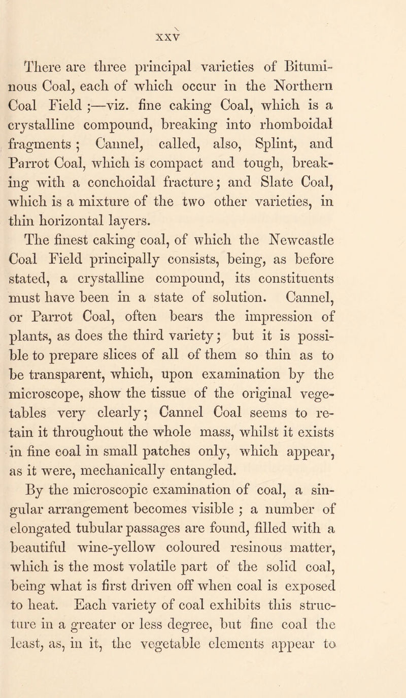 There are three principal varieties of Bitumi¬ nous Coal; each of which occur in the Northern Coal Field ;—viz. fine caking Coal, which is a crystalline compound, breaking into rhomboidal fragments ; Cannel, called, also, Splint, and Parrot Coal, which is compact and tough, break- ing with a eonchoidal fracture \ and Slate Coal, which is a mixture of the two other varieties, in thin horizontal layers. The finest caking coal, of which the Newcastle Coal Field principally consists, being, as before stated, a crystalline compound, its constituents must have been in a state of solution. Cannel, or Parrot Coal, often bears the impression of plants, as does the third variety: but it is possi¬ ble to prepare slices of all of them so thin as to be transparent, which, upon examination by the microscope, show the tissue of the original vege¬ tables very clearly; Cannel Coal seems to re¬ tain it throughout the whole mass, whilst it exists in fine coal in small patches only, which appear, as it were, mechanically entangled. By the microscopic examination of coal, a sin¬ gular arrangement becomes visible ; a number of elongated tubular passages are found, filled with a beautiful wine-yellow coloured resinous matter, which is the most volatile part of the solid coal, being what is first driven off when coal is exposed to heat. Each variety of coal exhibits this struc¬ ture in a greater or less degree, but fine coal the least, as, in it, the vegetable elements appear to