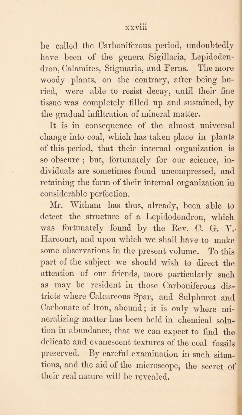 be called the Carboniferous period, undoubtedly have been of the genera Sigillaria, Lepidoden- dron, Calamites, Stigmaria, and Ferns. The more woody plants, on the contrary, after being bu¬ ried, were able to resist decay, until their line tissue was completely filled up and sustained, by the gradual infiltration of mineral matter. It is in consequence of the almost universal change into coal, which has taken place in plants of this period, that their internal organization is so obscure ; but, fortunately for our science, in¬ dividuals are sometimes found uncompressed, and retaining the form of their internal organization in considerable perfection. Mr. Witham has thus, already, been able to detect the structure of a Lepidodendron, which was fortunately found by the Eev. C. G. Y. Hareourt, and upon which we shall have to make some observations in the present volume. To this part of the subject we should wish to direct the attention of our friends, more particularly such as may be resident in those Carboniferous dis¬ tricts where Calcareous Spar, and Sulphuret and Carbonate of Iron, abound; it is only where mi¬ neralizing matter has been held in chemical solu¬ tion in abundance, that we can expect to find the delicate and evanescent textures of the coal fossils preserved. By careful examination in such situa¬ tions, and the aid of the microscope, the secret of their real nature will be revealed.