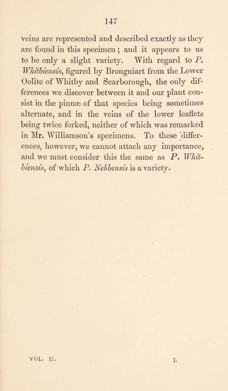 veins are represented and described exactly as they are found in this specimen; and it appears to us to be only a slight variety. With regard to P. WJdtbiensis, figured by Brongniart from the Lower Oolite of Whitby and Scarborough, the only dif¬ ferences we discover between it and our plant con¬ sist in the pinnse of that species being sometimes alternate, and in the veins of the lower leaflets being twice forked, neither of which was remarked in Mr. Williamson's specimens. To these differ¬ ences, however, we cannot attach any importance^ and we must consider this the same as P. Whit- biends, of which P. Nebbensis is a varietv. 1 u VOL. II. L