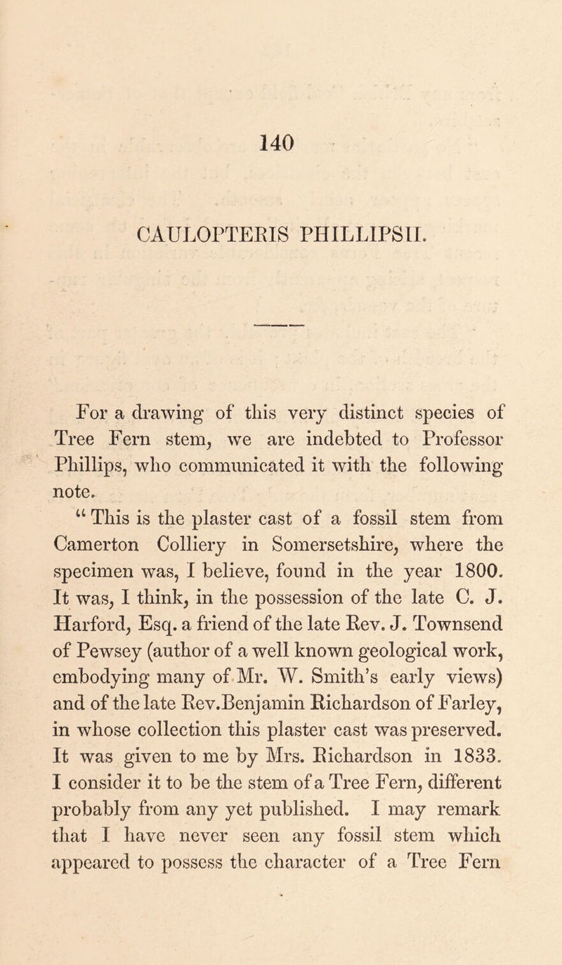 140 CAULOPTERIS PHILLIPS!!. For a drawing of this very distinct species of Tree Fern stem,, we are indebted to Professor Phillips, who communicated it with the following note. u This is the plaster cast of a fossil stem from Camerton Colliery in Somersetshire, where the specimen was, I believe, found in the year 1800. It was, I think, in the possession of the late C. J* Harford, Esq. a friend of the late Eev. J. Townsend of Pewsey (author of a well known geological work, embodying many of Mr. W. Smith’s early views) and of the late Rev.Benjamin Richardson of Farley, in whose collection this plaster cast was preserved. It was given to me by Mrs. Richardson in 1833. I consider it to be the stem of a Tree Fern, different probably from any yet published. I may remark that I have never seen any fossil stem which appeared to possess the character of a Tree Fern