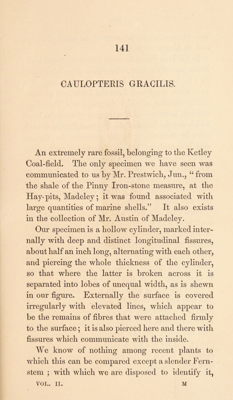 141 CAULOPTERIS GRACILIS. An extremely rare fossil, belonging to the Ketley Coal-field. The only specimen we have seen was communicated to us by Mr. Prestwich, Jun., u from the shale of the Pinny Iron-stone measure, at the Hay-pits, Madeley; it was found associated with large quantities of marine shells.” It also exists in the collection of Mr. Austin of Madeley. Our specimen is a hollow cylinder, marked inter¬ nally with deep and distinct longitudinal fissures, about half an inch long, alternating with each other, and piercing the whole thickness of the cylinder, so that where the latter is broken across it is separated into lobes of unequal width, as is shewn in our figure. Externally the surface is covered irregularly with elevated lines, which appear to be the remains of fibres that were attached firmly to the surface; it is also pierced here and there with fissures which communicate with the inside. We know of nothing among recent plants to which this can be compared except a slender Fern- stem ; with which we are disposed to identify it,