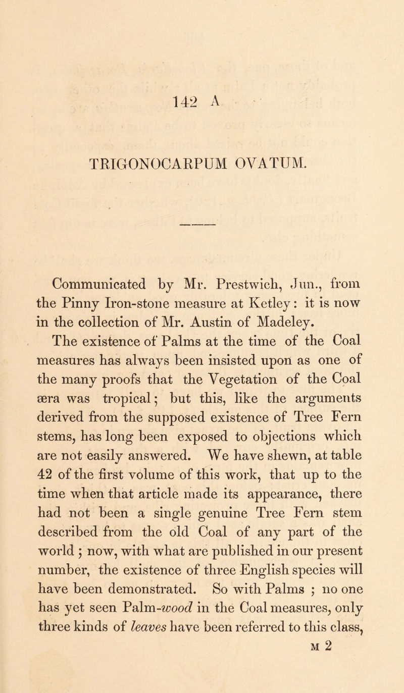 TRIGONOCARPUM OVATUM. Communicated by Mr. Prestwieh, Jun., from the Pinny Iron-stone measure at Ketley: it is now in the collection of Mr. Austin of Madeley. The existence of Palms at the time of the Coal measures has always been insisted upon as one of the many proofs that the Vegetation of the Coal sera was tropical • but this, like the arguments derived from the supposed existence of Tree Fern stems, has long been exposed to objections which are not easily answered. We have shewn, at table 42 of the first volume of this work, that up to the time when that article made its appearance, there had not been a single genuine Tree Fern stem described from the old Coal of any part of the world ; now, with what are published in our present number, the existence of three English species will have been demonstrated. So with Palms ; no one has yet seen Vdlm-wood in the Coal measures, only three kinds of leaves have been referred to this class, m 2