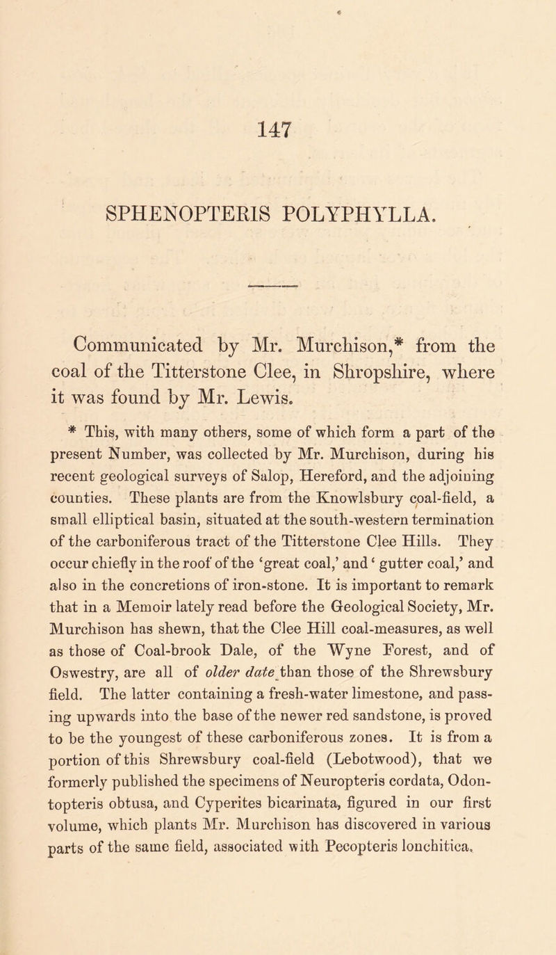 SPHENOPTERIS POLYPHYLLA. Communicated by Mr. Murchison,* from the coal of the Titterstone Clee, in Shropshire, where it was found by Mr. Lewis. * This, with many others, some of which form a part of the present Number, was collected by Mr. Murchison, during his recent geological surveys of Salop, Hereford, and the adjoining counties. These plants are from the Knowlsbury coal-field, a small elliptical basin, situated at the south-western termination of the carboniferous tract of the Titterstone Clee Hills. They occur chiefly in the roof of the ‘great coal,’ and ‘ gutter coal/ and also in the concretions of iron-stone. It is important to remark that in a Memoir lately read before the Geological Society, Mr. Murchison has shewn, that the Clee Hill coal-measures, as well as those of Coal-brook Dale, of the Wyne Forest, and of Oswestry, are all of older date than those of the Shrewsbury field. The latter containing a fresh-water limestone, and pass¬ ing upwards into the base of the newer red sandstone, is proved to be the youngest of these carboniferous zones. It is from a portion of this Shrewsbury coal-field (Lebotwood), that we formerly published the specimens of Neuropteris cordata, Odon- topteris obtusa, and Cyperites bicarinata, figured in our first volume, which plants Mr. Murchison has discovered in various parts of the same field, associated with Pecopteris lonchitiea.