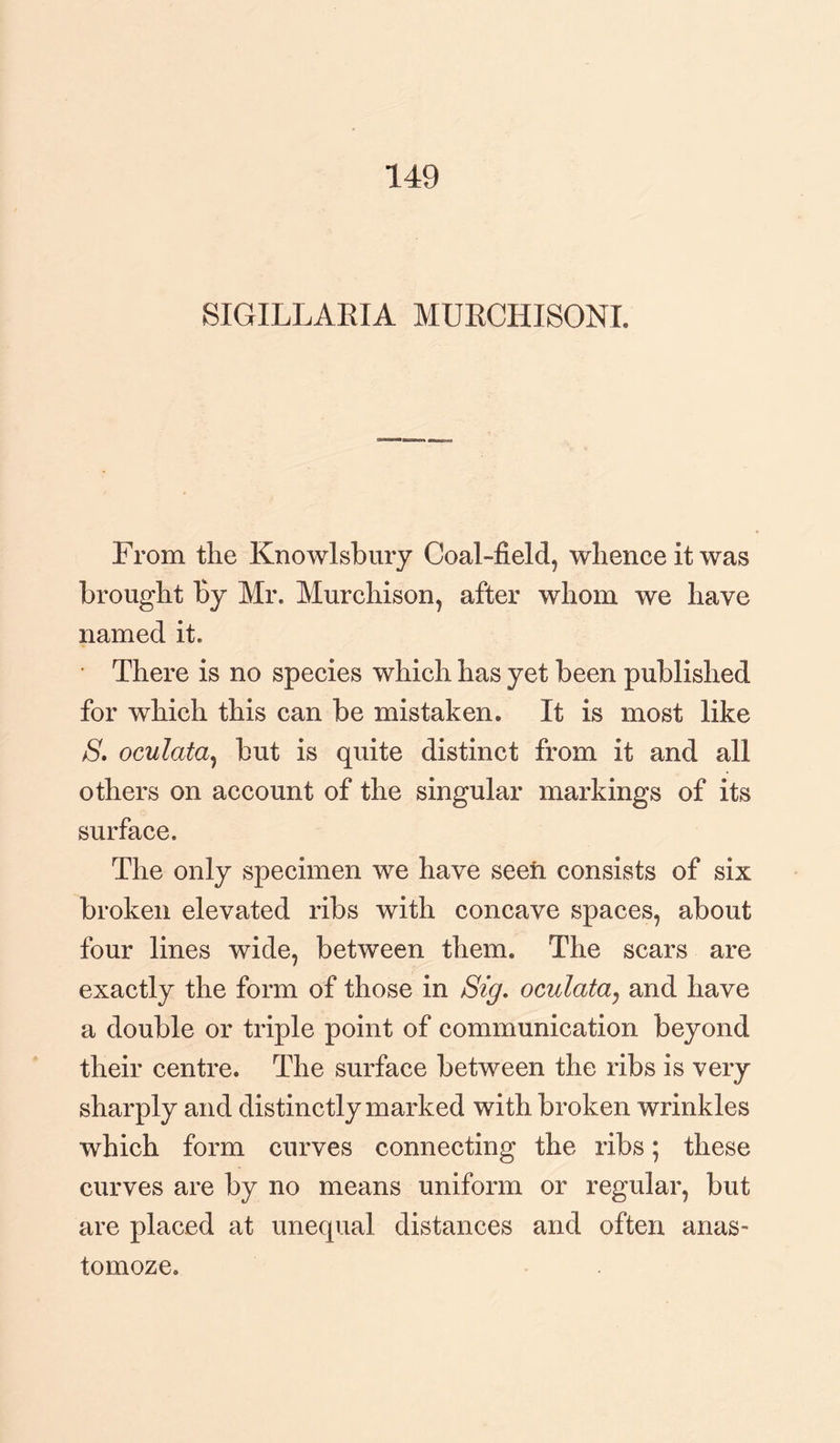 149 SIGILLARIA MURCHISON!. From the Knowlsbury Coal-field, whence it was brought By Mr. Murchison, after whom we have named it. • There is no species which has yet been published for which this can be mistaken. It is most like 8. oculata, but is quite distinct from it and all others on account of the singular markings of its surface. The only specimen we have seen consists of six broken elevated ribs with concave spaces, about four lines wide, between them. The scars are exactly the form of those in Sig. oculata, and have a double or triple point of communication beyond their centre. The surface between the ribs is very sharply and distinctly marked with broken wrinkles which form curves connecting the ribs; these curves are by no means uniform or regular, but are placed at unequal distances and often anas- tomoze.