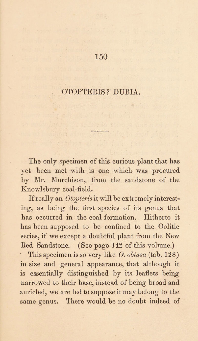 150 OTOPTERXS? DUBIA. The only specimen of this curious plant that has yet been met with is one which was procured by Mr. Murchison, from the sandstone of the Knowlsbury coal-field. If really an Otojpteris it will be extremely interest¬ ing, as being the first species of its genus that has occurred in the coal formation. Hitherto it has been supposed to be confined to the Oolitic series, if we except a doubtful plant from the New Red Sandstone. (See page 142 of this volume.) ‘ This specimen is so very like 0. obtusa (tab. 128) in size and general appearance, that although it is essentially distinguished by its leaflets being narrowed to their base, instead of being broad and auricled, we are led to suppose it may belong to the same genus. There would be no doubt indeed of