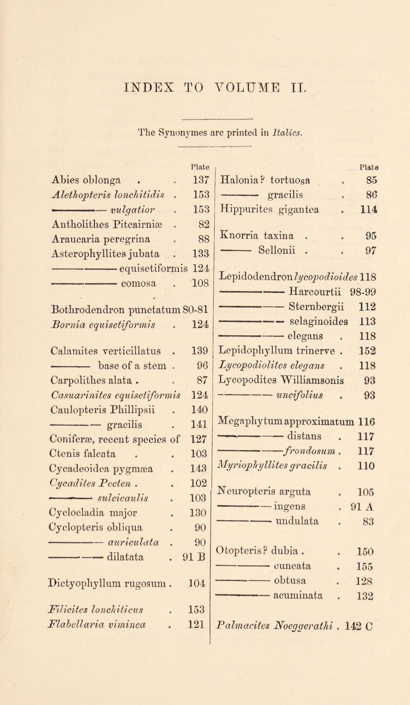 INDEX TO VOLUME II. The Synonymes are printed in Italics. Plate Abies oblonga . . 137 Alethopteris lonchitidis . 153 — — vulgatior . 153 Antliolitbes Pitcairnise . 82 Araucaria peregrina . 88 Asterophyllites jubata . 133 -———-—— equisetiformis 124 ---• comosa . T08 Botbrodendron punctatum 80-81 JBornia equisetiformis . 124 Catamites verticillatus . 139 -——- base of a stem . 96 Carpolithes alata . . 87 Casuarinites equisetiformis 124 Caulopteris Pliillipsii . 140 -— gracilis . 141 Coniferse, recent species of 127 Ctenis falcata . . 103 Cycadeoidea pygmtea . 143 Cycadites Pecten . . 102 - ~ sulcicaulis . 103 Cyclocladia major . 130 Cyclopteris obliqua . 90 --auriculata . 90 ————— dilatata . 91 B Dictyopbyllum rugosum . 104 Filicites loncJiiticus . 153 Flabellaria viminea . 121 Plate Halonia? tortuosa . 85 -—— gracilis . 86 Hippurites gigantea . 114 Knorria taxina . . 95 —- Sellonii . . 97 Lepidodendron lycopodioides 118 — Harcourtii 98-99 — -Sternbergii 112 — . — selaginoides 113 . .—. elegans . 118 Lepidopbyllum trinerve . .152 Lycopodiolites elegans . 118 Lycopodites Williamsonis 93 -— --— uncifolius . 93 Megapliytumapproximatum 116 ———-- distans . 117 —-———■—frondosum . 117 Myriophyllites gracilis . 110 Xeuropteris arguta . 105 •———-ingens . 91 A — -——• undulata . 83 Ofcopteris? dnbia. . 150 -— ouneata . 155 --obtusa . 128 — — acuminata . 132 Palmacites Noeggerathi . 142 C