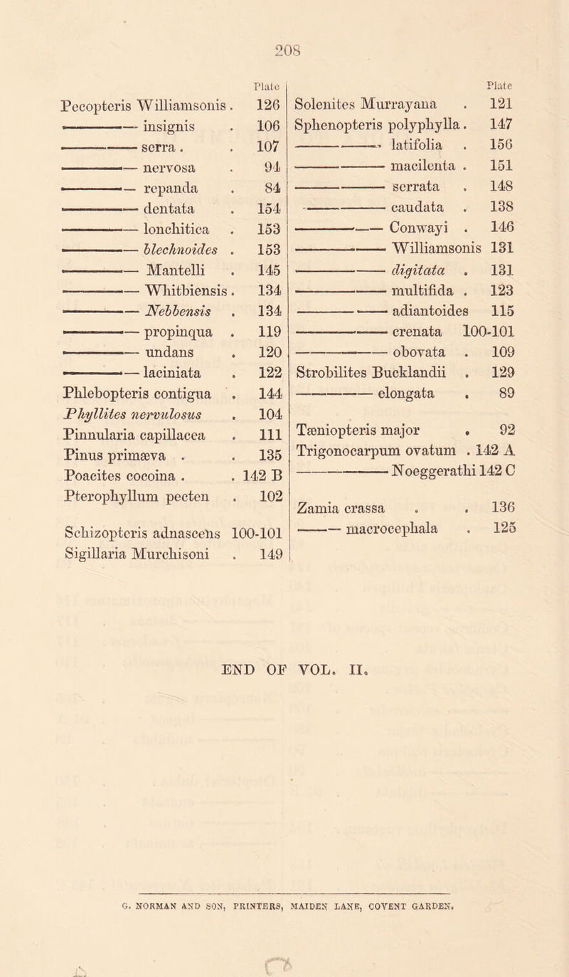 Plate Pecopteris Williamsonis. 126 -—- insignis . 106 - --serra. . 107 ——— nervosa . 94 -—— — repancla . 84 -————— dentata . 154 - ■■ ■ ■ ■ lonchitica . 153 — ...—• blechnoides . 153 «—■—--- Mantelli . 145 ■-— — - Whitbiensis . 134 ---.- Nebbensis . 134 ■■ ■ ■— propinqua . 119 --■— nndans . 120 ..—laciniata . 122 Pblebopteris contigua . 144 Phylliies nervulosus , 104 Pinnularia capillacea . Ill Pinus primseva . . 135 Poacites cocoina . . 142 B Pteropliyllnm pecten . 102 Scbizopteris adnascelis 100-101 Sigillaria Murchisoni . 149 Plate Solenites Murrayana . 121 Sphenopteris polyphylla. 147 --—latifolia . 156 ——— >-— macilenta . 151 --——- s errata . 148 •——- -eaudata . 138 —-———'.—- Conwayi . 146 • --— Williamsonis 131 * -—--digitata . 131 —.. mnltifida . 123 ______—*=—— adiantoides 115 —■—— -crenata 100-101 ———--obovata . 109 Strobilites Bucklandii . 129 elongata . 89 Tsoniopteris major » 92 Trigonocarpnm ovatnm . 142 A -— —-Noeggerathi 142 C Zamia crassa . . 136 ——— macrocephala . 125 END OF VOL, II, G. NORMAN AND SON, PRINTERS, MAIDEN LANE, COVENT GARDEN.