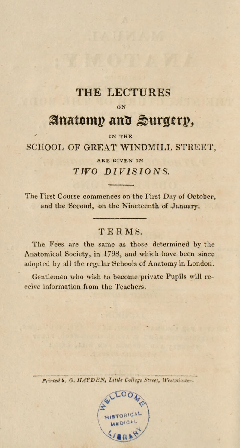 THE LECTURES ON anatomy ana Surgery, ' IN THE SCHOOL OF GREAT WINDMILL STREET, ARE GIVEN IN TJVO DIVISIONS. The First Course commences on the First Day of October, and the Second, on the Nineteenth of January. T E R M S. The Fees are the same as those determined by the Anatomical Society, in 1/98, and which have been since adopted by all the regular Schools of Anatomy in London. (Jentlemen who wish to become private Pupils will re¬ ceive information from the Teachers. Printed 6, G, UAfDEN, Little College Street, U'esttnin.-ler. rcc