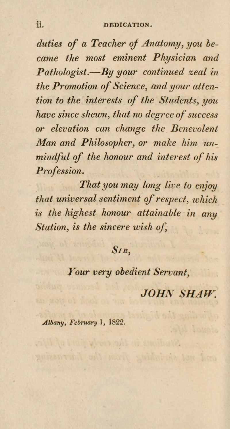 duties of a Teacher of Anatomy, you be¬ came the most eminent Physician and Pathologist.—By your continued zeal in the Promotion of Science, and your atten¬ tion to the interests of the Students, you have since shewn, that no degree of success or elevation can change the Benevolent Man and Philosopher, or make him un¬ mindful of the honour and interest of his Profession. That you may long live to enjoy that universal sentiment of respect, which is the highest honour attainable in any Station, is the sincere wish of, Sin, Your very obedient Servant, JOHN SIIAlf \ Albany, February 1, 1822.