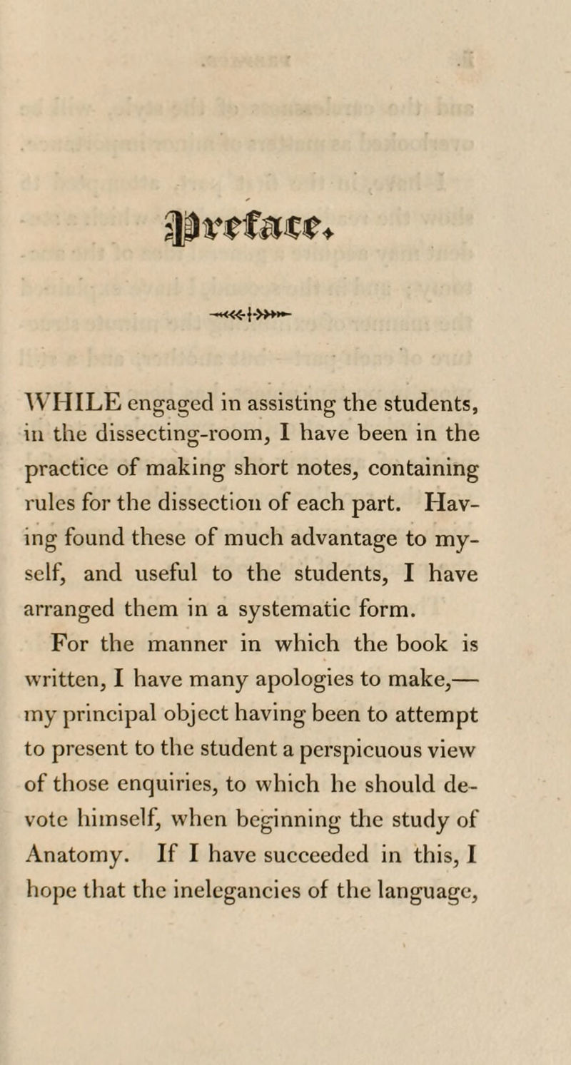 in the dissecting-room, I have been in the practice of making short notes, containing rules for the dissection of each part. Hav¬ ing found these of much advantage to my¬ self, and useful to the students, I have arranged them in a systematic form. For the manner in which the book is written, I have many apologies to make,— my principal object having been to attempt to present to the student a perspicuous view of those enquiries, to which he should de¬ vote himself, when beginning the study of Anatomy. If I have succeeded in this, I hope that the inelegancies of the language.