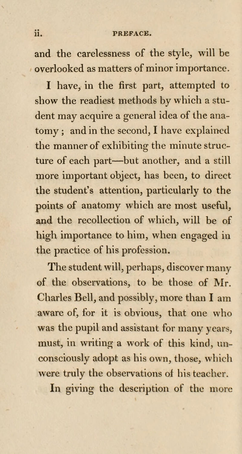 and the carelessness of the style, will be overlooked as matters of minor importance. I have, in the first part, attempted to show the readiest methods by which a stu¬ dent may acquire a general idea of the ana¬ tomy ; and in the second, I have explained the manner of exhibiting the minute struc¬ ture of each part—but another, and a still more important object, has been, to direct the student’s attention, particularly to the points of anatomy which are most useful, and the recollection of which, will be of high importance to him, when engaged in the practice of his profession. The student will, perhaps, discover many of the observations, to be those of Mr. Charles Bell, and possibly, more than I am aware of, for it is obvious, that one who was the pupil and assistant for many years, must, in writing a work of this kind, un¬ consciously adopt as his own, those, which were truly the observations of his teacher. In giving the description of the more