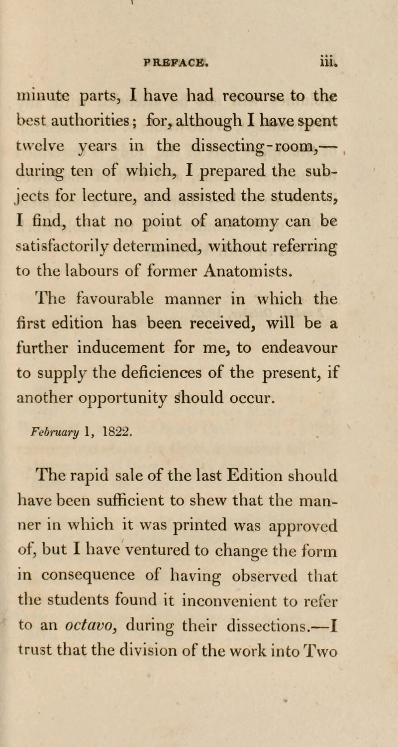 minute parts, I have had recourse to the best authorities; for, although I have spent twelve years in the dissecting-room,— during ten of which, I prepared the sub¬ jects for lecture, and assisted the students, I find, that no point of anatomy can be satisfactorily determined, without referring to the labours of former Anatomists. The favourable manner in which the first edition has been received, will be a further inducement for me, to endeavour to supply the deficiences of the present, if another opportunity should occur. February 1, 1822. The rapid sale of the last Edition should have been sufficient to shew that the man¬ ner in which it was printed was approved of, but I have ventured to change the form in consequence of having observed that the students found it inconvenient to refer to an octavo, during their dissections.—I trust that the division of the work into Two