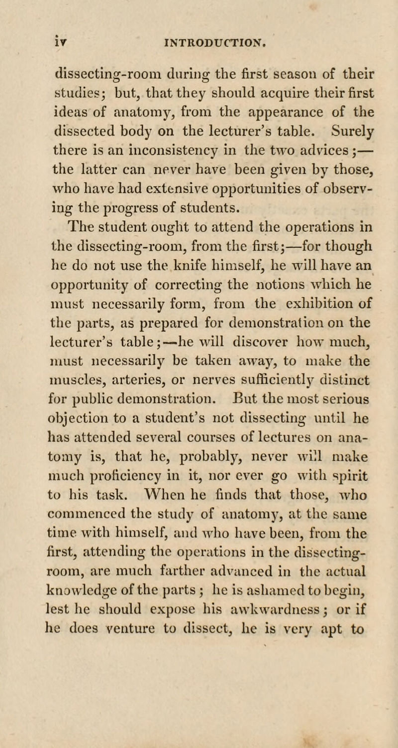 dissecting-room during the first season of their studies; but, that they should acquire their first ideas of anatomy, from the appearance of the dissected body on the lecturer’s table. Surely there is an inconsistency in the two advices;— the latter can never have been given by those, who have had extensive opportunities of observ¬ ing the progress of students. The student ought to attend the operations in the dissecting-room, from the first;—for though he do not use the knife himself, he will have an opportunity of correcting the notions which he must necessarily form, from the exhibition of the parts, as prepared for demonstration on the lecturer’s table;—he will discover how much, must necessarily be taken away, to make the muscles, arteries, or nerves sufficiently distinct for public demonstration. But the most serious objection to a student’s not dissecting until he has attended several courses of lectures on ana¬ tomy is, that he, probably, never will make much proficiency in it, nor ever go with spirit to his task. When he finds that those, who commenced the study of anatomy, at the same time with himself, and who have been, from the first, attending the operations in the dissecting- room, are much farther advanced in the actual knowledge of the parts; he is ashamed to begin, lest he should expose his awkwardness; or if he does venture to dissect, lie is very apt to
