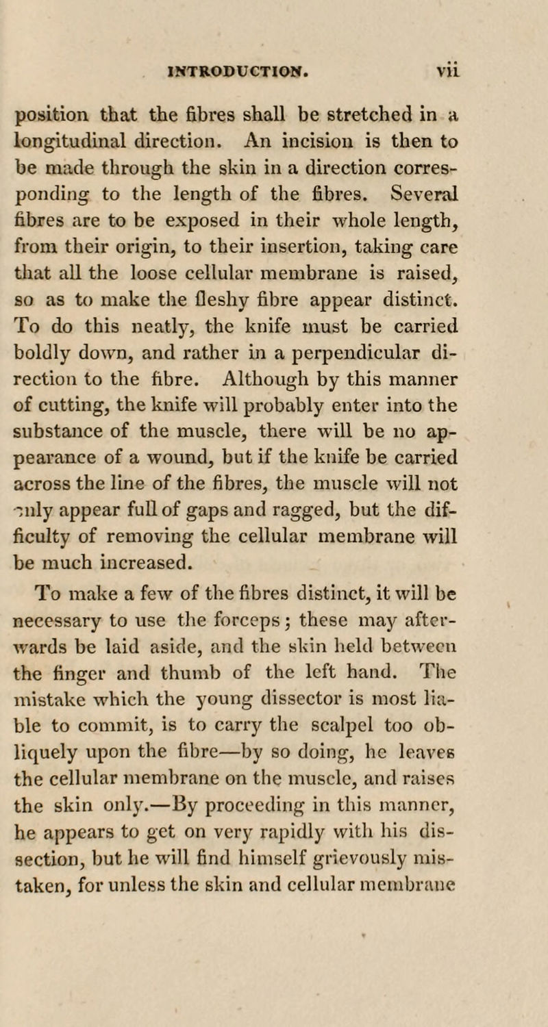 position that the fibres shall be stretched in a longitudinal direction. An incision is then to be made through the skin in a direction corres¬ ponding to the length of the fibres. Several fibres are to be exposed in their whole length, from their origin, to their insertion, taking care that all the loose cellular membrane is raised, so as to make the fleshy fibre appear distinct. To do this neatly, the knife must be carried boldly down, and rather in a perpendicular di¬ rection to the fibre. Although by this manner of cutting, the knife will probably enter into the substance of the muscle, there will be no ap¬ pearance of a wound, but if the knife be carried across the line of the fibres, the muscle will not Tnly appear full of gaps and ragged, but the dif¬ ficulty of removing the cellular membrane will be much increased. To make a few of the fibres distinct, it will be necessary to use the forceps; these may after¬ wards be laid aside, and the skin held between the finger and thumb of the left hand. The mistake which the young dissector is most lia¬ ble to commit, is to carry the scalpel too ob¬ liquely upon the fibre—by so doing, he leaves the cellular membrane on the muscle, and raises the skin only.—By proceeding in this manner, he appears to get on very rapidly with his dis¬ section, but he will find himself grievously mis¬ taken, for unless the skin and cellular membrane