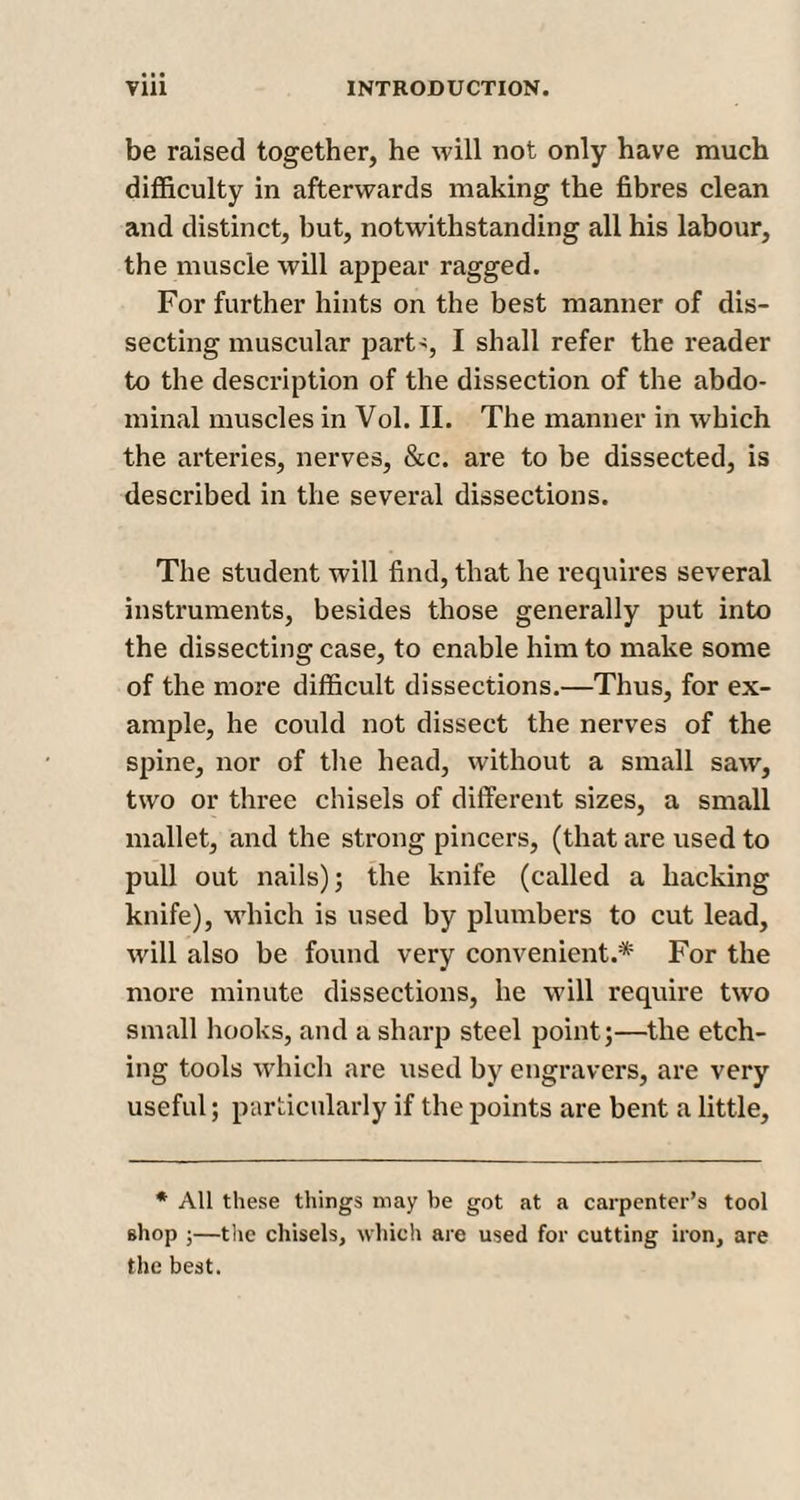be raised together, he will not only have much difficulty in afterwards making the fibres clean and distinct, but, notwithstanding all his labour, the muscle will appear ragged. For further hints on the best manner of dis¬ secting muscular parts, I shall refer the reader to the description of the dissection of the abdo¬ minal muscles in Vol. II. The manner in which the arteries, nerves, &amp;c. are to be dissected, is described in the several dissections. The student will find, that he requires several instruments, besides those generally put into the dissecting case, to enable him to make some of the more difficult dissections.—Thus, for ex¬ ample, he could not dissect the nerves of the spine, nor of the head, without a small saw, two or three chisels of different sizes, a small mallet, and the strong pincers, (that are used to pull out nails); the knife (called a hacking knife), which is used by plumbers to cut lead, will also be found very convenient.* For the more minute dissections, he will require two small hooks, and a sharp steel point;—the etch¬ ing tools which are used by engravers, are very useful; particularly if the points are bent a little. * All these things may be got at a carpenter’s tool shop ;—the chisels, which are used for cutting iron, are the best.