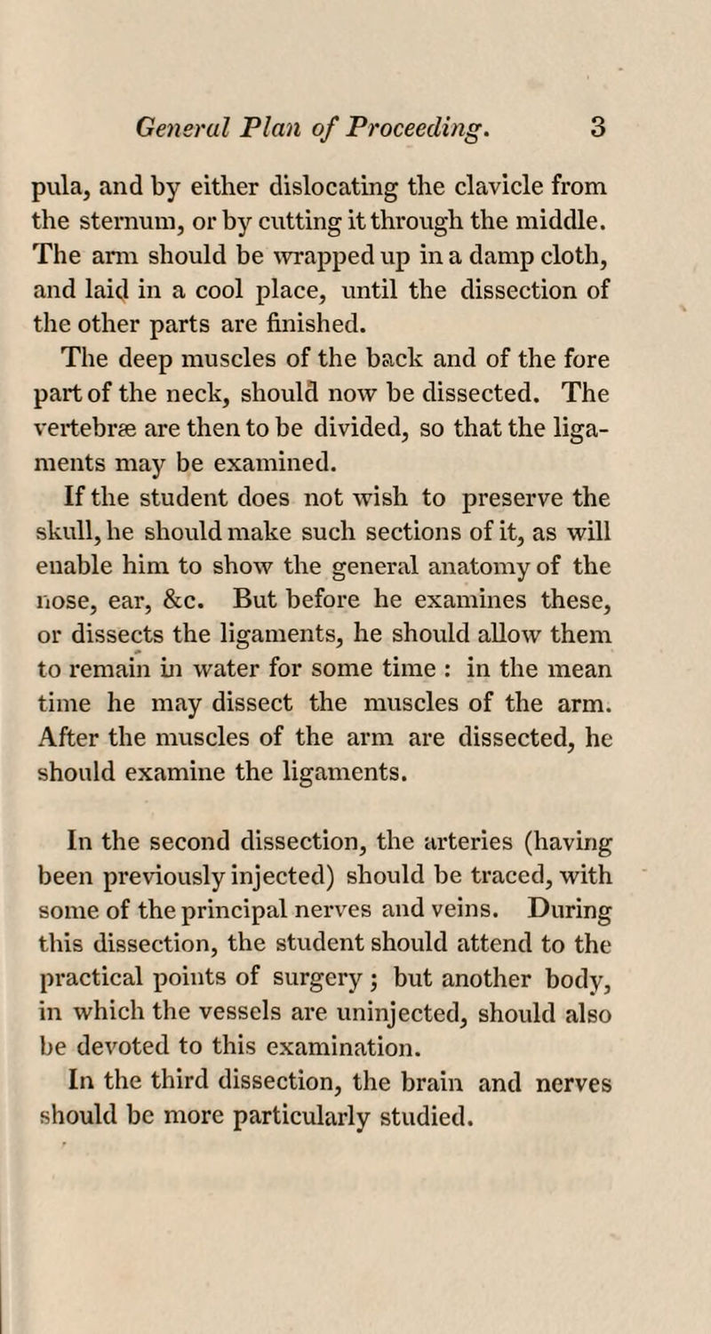 pula, and by either dislocating the clavicle from the sternum, or by cutting it through the middle. The ann should be wrapped up in a damp cloth, and laid in a cool place, until the dissection of the other parts are finished. The deep muscles of the back and of the fore part of the neck, should now be dissected. The vertebrae are then to be divided, so that the liga¬ ments may be examined. If the student does not wish to preserve the skull, he should make such sections of it, as will enable him to show the general anatomy of the nose, ear, &amp;c. But before he examines these, or dissects the ligaments, he should allow them to remain hi water for some time : in the mean time he may dissect the muscles of the arm. After the muscles of the arm are dissected, he should examine the ligaments. In the second dissection, the arteries (having been previously injected) should be traced, with some of the principal nerves and veins. During this dissection, the student should attend to the practical points of surgery ; but another body, in which the vessels are uninjected, should also be devoted to this examination. In the third dissection, the brain and nerves should be more particularly studied.