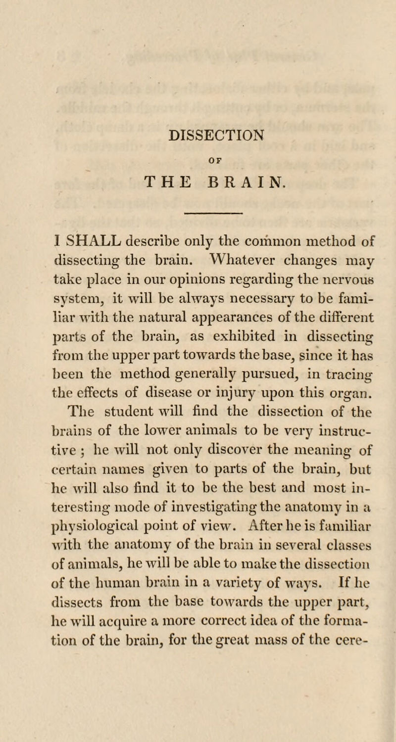 OF THE BRAIN. 1 SHALL describe only the common method of dissecting the brain. Whatever changes may take place in our opinions regarding the nervous system, it will he always necessary to be fami¬ liar with the natural appearances of the different parts of the brain, as exhibited in dissecting from the upper part towards the base, since it has been the method generally pursued, in tracing the effects of disease or injury upon this organ. The student will find the dissection of the brains of the lower animals to be very instruc¬ tive ; he will not only discover the meaning of certain names given to parts of the brain, hut he will also find it to be the best and most in¬ teresting mode of investigating the anatomy in a physiological point of view. After he is familiar with the anatomy of the brain in several classes of animals, he will be able to make the dissection of the human brain in a variety of ways. If he dissects from the base towards the upper part, he will acquire a more correct idea of the forma¬ tion of the brain, for the great mass of the cere-