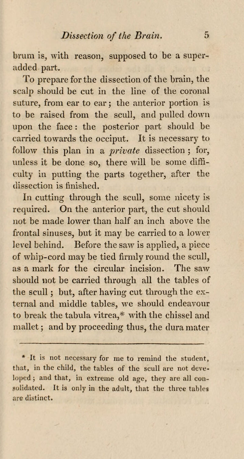 brum is, with reason, supposed to be a super- added part. To prepare for the dissection of the brain, the scalp should be cut in the line of the coronal suture, from ear to ear; the anterior portion is to be raised from the scull, and pulled down upon the face : the posterior part should be carried towards the occiput. It is necessary to follow this plan in a private dissection ; for, unless it be done so, there will be some diffi¬ culty in putting the parts together, after the dissection is finished. In cutting through the scull, some nicety is required. On the anterior part, the cut should not be made lower than half an inch above the frontal sinuses, but it may be carried to a lower level behind. Before the saw is applied, a piece of whip-cord may be tied firmly round the scull, as a mark for the circular incision. The saw should not be carried through all the tables of the scull; but, after having cut through the ex¬ ternal and middle tables, we should endeavour to break the tabula vitrea,* with the chissel and mallet; and by proceeding thus, the dura mater * It is not necessary for me to remind the student, that, in the child, the tables of the scull are not deve¬ loped ; and that, in extreme old age, they are all con¬ solidated. It is only in the adult, that the three tables arc distinct.
