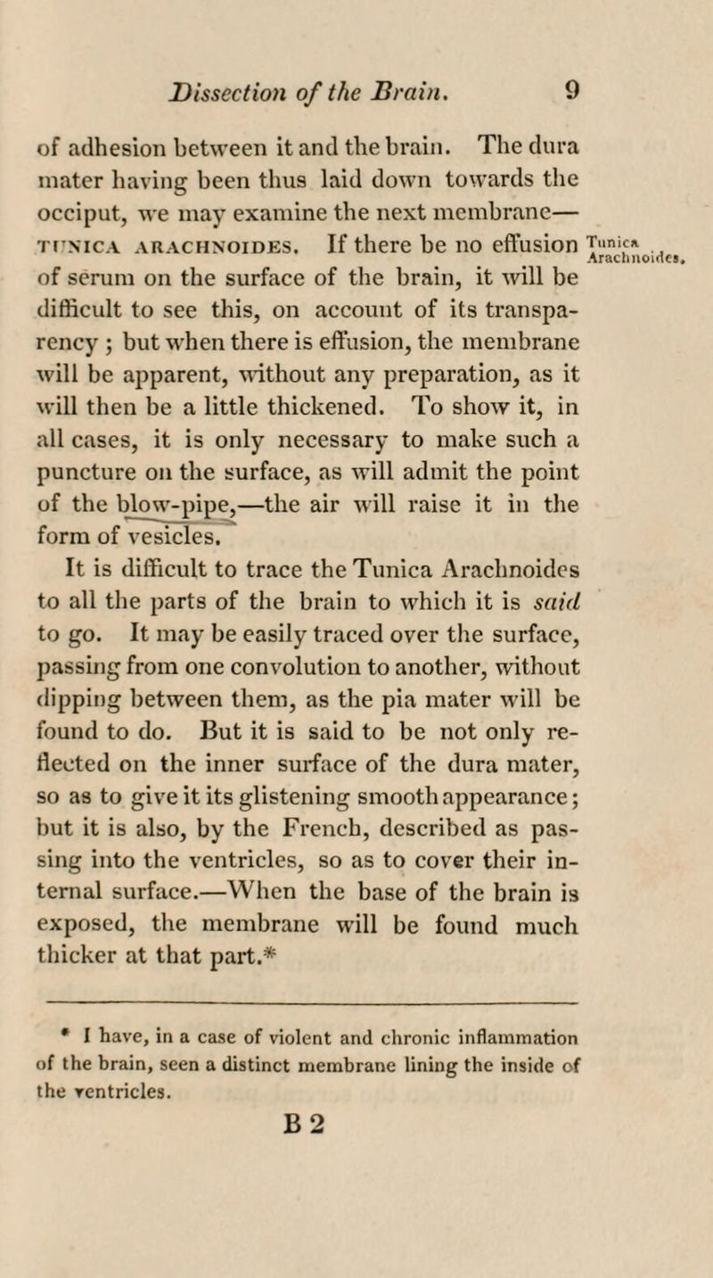 of adhesion between it and the brain. The dura mater having been thus laid down towards the occiput, we may examine the next membrane— ti'Nica arachxoides. If there be no effusion of serum on the surface of the brain, it will be difficult to see this, on account of its transpa¬ rency ; but when there is effusion, the membrane will be apparent, without any preparation, as it will then be a little thickened. To show it, in all cases, it is only necessary to make such a puncture on the surface, as will admit the point of the blow-pipe,—the air will raise it in the form of vesicles. It is difficult to trace the Tunica Arachnoides to all the parts of the brain to which it is said to go. It may be easily traced over the surface, passing from one convolution to another, without dipping between them, as the pia mater will be found to do. But it is said to be not only re¬ flected on the inner surface of the dura mater, so as to give it its glistening smooth appearance; but it is also, by the French, described as pas¬ sing into the ventricles, so as to cover their in¬ ternal surface.—When the base of the brain is exposed, the membrane will be found much thicker at that part.* • I have, in a case of violent and chronic inflammation of the brain, seen a distinct membrane lining the inside of the ventricles. B 2 Tunic* Arachnoides.